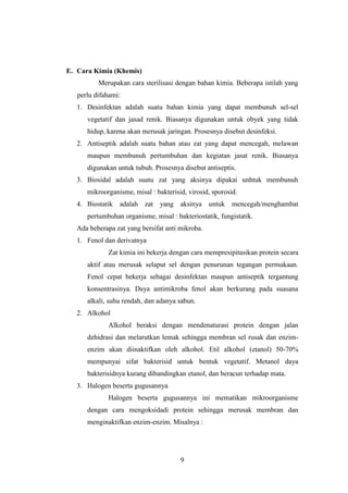 9 
E. Cara Kimia (Khemis) 
Merupakan cara sterilisasi dengan bahan kimia. Beberapa istilah yang 
perlu difahami: 
1. Desinfektan adalah suatu bahan kimia yang dapat membunuh sel-sel 
vegetatif dan jasad renik. Biasanya digunakan untuk obyek yang tidak 
hidup, karena akan merusak jaringan. Prosesnya disebut desinfeksi. 
2. Antiseptik adalah suatu bahan atau zat yang dapat mencegah, melawan 
maupun membunuh pertumbuhan dan kegiatan jasat renik. Biasanya 
digunakan untuk tubuh. Prosesnya disebut antiseptis. 
3. Biosidal adalah suatu zat yang aksinya dipakai unhtuk membunuh 
mikroorganisme, misal : bakterisid, virosid, sporosid. 
4. Biostatik adalah zat yang aksinya untuk mencegah/menghambat 
pertumbuhan organisme, misal : bakteriostatik, fungistatik. 
Ada beberapa zat yang bersifat anti mikroba. 
1. Fenol dan derivatnya 
Zat kimia ini bekerja dengan cara mempresipitasikan protein secara 
aktif atau merusak selaput sel dengan penurunan tegangan permukaan. 
Fenol cepat bekerja sebagai desinfektan maupun antiseptik tergantung 
konsentrasinya. Daya antimikroba fenol akan berkurang pada suasana 
alkali, suhu rendah, dan adanya sabun. 
2. Alkohol 
Alkohol beraksi dengan mendenaturasi protein dengan jalan 
dehidrasi dan melarutkan lemak sehingga membran sel rusak dan enzim-enzim 
akan diinaktifkan oleh alkohol. Etil alkohol (etanol) 50-70% 
mempunyai sifat bakterisid untuk bentuk vegetatif. Metanol daya 
bakterisidnya kurang dibandingkan etanol, dan beracun terhadap mata. 
3. Halogen beserta gugusannya 
Halogen beserta gugusannya ini mematikan mikroorganisme 
dengan cara mengoksidadi protein sehingga merusak membran dan 
menginaktifkan enzim-enzim. Misalnya : 
 
