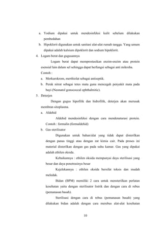 a. Yodium dipakai untuk mendesinfeksi kulit sebelum dilakukan 
10 
pembedahan 
b. Hipoklorit digunakan untuk sanitasi alat-alat rumah tangga. Yang umum 
dipakai adalah kalsium dipoklorit dan sodium hipoklorit. 
4. Logam berat dan gugusannya 
Logam berat dapat memprestasikan enzim-enzim atau protein 
esensial lain dalam sel sehingga dapat berfungsi sebagai anti mikroba. 
Contoh : 
a. Merkurokrom, merthiolat sebagai antiseptik. 
b. Perak nitrat sebagai tetes mata guna mencegah penyakit mata pada 
bayi (Neonatol gonococcal ophthalmitic). 
5. Deterjen 
Dengan gugus hipofilik dan hidrofilik, deterjen akan merusak 
membran sitoplasma. 
a. Aldehid 
Aldehid mendesinfeksi dengan cara mendenaturasi protein. 
Contoh : formalin (formaldehid) 
b. Gas sterilisator 
Digunakan untuk bahan/alat yang tidak dapat disterilkan 
dengan panas tinggi atau dengan zat kimia cair. Pada proses ini 
material disterilkan dengan gas pada suhu kamar. Gas yang dipakai 
adalah ethilen oksida. 
Kebaikannya : ethilen oksida mempunyai daya sterilisasi yang 
besar dan daya penetrasinya besar 
Kejelekannya : ethilen oksida bersifat toksis dan mudah 
meledak. 
Bidan (BPM) memiliki 2 cara untuk mensterilkan perlatan 
kesehatan yaitu dengan sterilisator listrik dan dengan cara di rebus 
(pemanasan basah). 
Sterilisasi dengan cara di rebus (pemanasan basah) yang 
dilakukan bidan adalah dengan cara merebus alat-alat kesehatan 
 