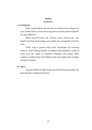 BAB III 
PENUTUP 
12 
A. Kesimpulan 
Bidan mempersiapkan alat yang akan di sterilkan sesuai dengan teori 
yaitu mempersiapkan alat-alat dan menggunakan korentang untuk mengambil 
alat yang sudah steril 
Bidan mensterilisasikan alat kesehatan sesuai dengan teori yaitu 
dengan pemanasan basah dengan cara merebus dan menggunkan sterilisator 
listrik 
Waktu yang di gunakan bidan untuk mensterilkan alat kesehatan 
selama 20 menit di hitung sesudah air mendidih Alat kesehatan di simpan di 
almari kaca dan jangan di tempatkan diruangan yang lembab Bidan 
melakukan sterilisasi pada alat kesehatan setiap satu minggu sekali walaupun 
alat tidak di gunakan. 
B. Saran 
Semoga makalah ini dapat berguna dan bermanfaat bagi pembaca dan 
dapat digunakan sebagaimana mestinya. 
 