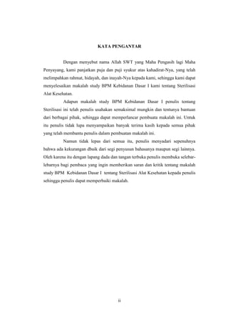 KATA PENGANTAR 
Dengan menyebut nama Allah SWT yang Maha Pengasih lagi Maha 
Penyayang, kami panjatkan puja dan puji syukur atas kahadirat-Nya, yang telah 
melimpahkan rahmat, hidayah, dan inayah-Nya kepada kami, sehingga kami dapat 
menyelesaikan makalah study BPM Kebidanan Dasar I kami tentang Sterilisasi 
Alat Kesehatan. 
Adapun makalah study BPM Kebidanan Dasar I penulis tentang 
Sterilisasi ini telah penulis usahakan semaksimal mungkin dan tentunya bantuan 
dari berbagai pihak, sehingga dapat memperlancar pembuata makalah ini. Untuk 
itu penulis tidak lupa menyampaikan banyak terima kasih kepada semua pihak 
yang telah membantu penulis dalam pembuatan makalah ini. 
Namun tidak lepas dari semua itu, penulis menyadari sepenuhnya 
bahwa ada kekurangan dbaik dari segi penyusun bahasanya maupun segi lainnya. 
Oleh karena itu dengan lapang dada dan tangan terbuka penulis membuka selebar-lebarnya 
bagi pembaca yang ingin memberikan saran dan kritik tentang makalah 
study BPM Kebidanan Dasar I tentang Sterilisasi Alat Kesehatan kepada penulis 
sehingga penulis dapat memperbaiki makalah. 
ii 
 