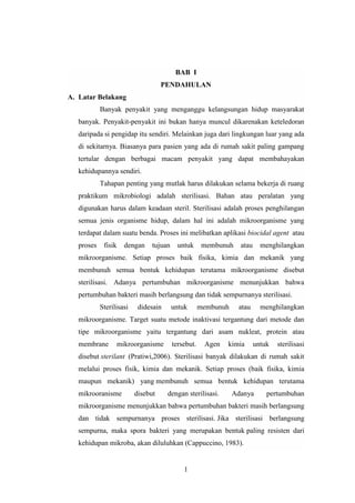 BAB I 
PENDAHULAN 
1 
A. Latar Belakang 
Banyak penyakit yang menganggu kelangsungan hidup masyarakat 
banyak. Penyakit-penyakit ini bukan hanya muncul dikarenakan keteledoran 
daripada si pengidap itu sendiri. Melainkan juga dari lingkungan luar yang ada 
di sekitarnya. Biasanya para pasien yang ada di rumah sakit paling gampang 
tertular dengan berbagai macam penyakit yang dapat membahayakan 
kehidupannya sendiri. 
Tahapan penting yang mutlak harus dilakukan selama bekerja di ruang 
praktikum mikrobiologi adalah sterilisasi. Bahan atau peralatan yang 
digunakan harus dalam keadaan steril. Sterilisasi adalah proses penghilangan 
semua jenis organisme hidup, dalam hal ini adalah mikroorganisme yang 
terdapat dalam suatu benda. Proses ini melibatkan aplikasi biocidal agent atau 
proses fisik dengan tujuan untuk membunuh atau menghilangkan 
mikroorganisme. Setiap proses baik fisika, kimia dan mekanik yang 
membunuh semua bentuk kehidupan terutama mikroorganisme disebut 
sterilisasi. Adanya pertumbuhan mikroorganisme menunjukkan bahwa 
pertumbuhan bakteri masih berlangsung dan tidak sempurnanya sterilisasi. 
Sterilisasi didesain untuk membunuh atau menghilangkan 
mikroorganisme. Target suatu metode inaktivasi tergantung dari metode dan 
tipe mikroorganisme yaitu tergantung dari asam nukleat, protein atau 
membrane mikroorganisme tersebut. Agen kimia untuk sterilisasi 
disebut sterilant (Pratiwi,2006). Sterilisasi banyak dilakukan di rumah sakit 
melalui proses fisik, kimia dan mekanik. Setiap proses (baik fisika, kimia 
maupun mekanik) yang membunuh semua bentuk kehidupan terutama 
mikrooranisme disebut dengan sterilisasi. Adanya pertumbuhan 
mikroorganisme menunjukkan bahwa pertumbuhan bakteri masih berlangsung 
dan tidak sempurnanya proses sterilisasi. Jika sterilisasi berlangsung 
sempurna, maka spora bakteri yang merupakan bentuk paling resisten dari 
kehidupan mikroba, akan diluluhkan (Cappuccino, 1983). 
 