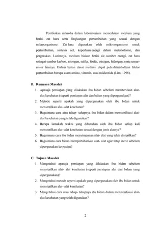 Pembiakan mikroba dalam laboratorium memerlukan medium yang 
berisi zat hara serta lingkungan pertumbuhan yang sesuai dengan 
mikroorganisme. Zat hara digunakan oleh mikroorganisme untuk 
pertumbuhan, sintesis sel, keperluan energi dalam metabolisme, dan 
pergerakan. Lazimnya, medium biakan berisi air, sumber energi, zat hara 
sebagai sumber karbon, nitrogen, sulfur, fosfat, oksigen, hidrogen, serta unsur-unsur 
lainnya. Dalam bahan dasar medium dapat pula ditambahkan faktor 
pertumbuhan berupa asam amino, vitamin, atau nukleotida (Lim, 1998). 
2 
B. Rumusan Masalah 
1. Apasaja persiapan yang dilakukan ibu bidan sebelum mensterilkan alat-alat 
kesehatan (seperti persiapan alat dan bahan yang dipergunakan)? 
2. Metode seperti apakah yang dipergunakan oleh ibu bidan untuk 
mensterilkan alat- alat kesehatan? 
3. Bagaimana cara atau tahap- tahapnya ibu bidan dalam mensterilisasi alat-alat 
kesehatan yang telah digunakan? 
4. Berapa lamakah waktu yang dibutuhan oleh ibu bidan setiap kali 
mensterilkan alat- alat kesehatan sesuai dengan jenis alatnya? 
5. Bagaimana cara ibu bidan menyimpanan alat- alat yang telah disterilkan? 
6. Bagaimana cara bidan mempertahankan alat- alat agar tetap steril sebelum 
dipergunakan ke pasien? 
C. Tujuan Masalah 
1. Mengetahui apasaja persiapan yang dilakukan ibu bidan sebelum 
mensterilkan alat- alat kesehatan (seperti persiapan alat dan bahan yang 
dipergunakan)? 
2. Mengetahui metode seperti apakah yang dipergunakan oleh ibu bidan untuk 
mensterilkan alat- alat kesehatan? 
3. Mengetahui cara atau tahap- tahapnya ibu bidan dalam mensterilisasi alat-alat 
kesehatan yang telah digunakan? 
 