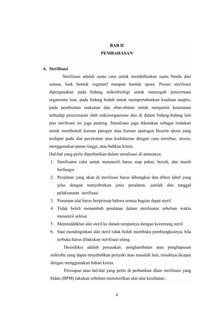 BAB II 
PEMBAHASAN 
4 
A. Sterilisasi 
Sterilisasi adalah suatu cara untuk membebaskan suatu benda dari 
semua, baik bentuk vegetatif maupun bentuk spora. Proses sterilisasi 
dipergunakan pada bidang mikrobiologi untuk mencegah pencernaan 
organisme luar, pada bidang bedah untuk mempertahankan keadaan aseptis, 
pada pembuatan makanan dan obat-obatan untuk menjamin keamanan 
terhadap pencemaran oleh mikroorganisme dan di dalam bidang-bidang lain 
pun sterilisasi ini juga penting. Steralisasi juga dikatakan sebagai tindakan 
untuk membunuh kuman patogen atau kuman apatogen beserta spora yang 
terdapat pada alat perawatan atau kedokteran dengan cara merebus, stoom, 
menggunakan panas tinggi, atau bahkan kimia. 
Hal-hal yang perlu diperhatikan dalam steralisasi di antaranya: 
1. Sterilisator (alat untuk mensteril) harus siap pakai, bersih, dan masih 
berfungsi 
2. Peralatan yang akan di sterilisasi harus dibungkus dan diberi label yang 
jelas dengan menyebutkan jenis peralatan, jumlah dan tanggal 
pelaksanaan sterilisasi 
3. Penataan alat harus berprinsip bahwa semua bagian dapat steril 
4. Tidak boleh menambah peralatan dalam sterilisator sebelum waktu 
mensteril selesai 
5. Memindahklan alat steril ke dalam tempatnya dengan korentang steril 
6. Saat mendinginkan alat steril tidak boleh membuka pembungkusnya, bila 
terbuka harus dilakukan sterilisasi ulang. 
Desinfeksi adalah perusakan, penghambatan atau penghapusan 
mikroba yang dapat mnyebabkan penyakt atau masalah lain, misalnya dicapai 
dengan menggunakan bahan kimia. 
Persiapan atau hal-hal yang perlu di perhatikan dlam sterilisasi yang 
bidan (BPM) lakukan sebelum mensterilkan alat-alat kesehatan : 
 