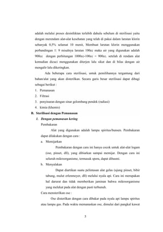 adalah melalui proses desinfektan terlebih dahulu sebelum di sterilisasi yaitu 
dengan merendam alat-alat kesehatan yang telah di pakai dalam larutan klorin 
sebanyak 0,5% selamat 10 menit, Membuat larutan klorin menggunakan 
perbandingan 1: 9 misalnya larutan 100cc maka air yang digunakan adalah 
900cc dengan perhitungan 1000cc-100cc = 900cc. setelah di rendam alat 
kemudian dicuci menggunakan diterjen lalu sikat dan di bilas dengan air 
mengalir lalu dikeringkan. 
Ada beberapa cara sterilisasi, untuk pemilihannya tergantung dari 
bahan/alat yang akan disterilkan. Secara garis besar sterilisasi dapat dibagi 
sebagai berikut : 
1. Pemanasan 
2. Filtrasi 
3. penyinaran dengan sinar gelombang pendek (radiasi) 
4. kimia (khemis) 
5 
B. Sterilisasi dengan Pemanasan 
1. Dengan pemanasan kering 
Pembakaran 
Alat yang digunakan adalah lampu spiritus/bunsen. Pembakaran 
dapat dilakukan dengan cara : 
a. Memijarkan 
Pembakaran dengan cara ini hanya cocok untuk alat-alat logam 
(ose, pinset, dll), yang dibiarkan sampai memijar. Dengan cara ini 
seluruh mikroorganisme, termasuk spora, dapat dibasmi. 
b. Menyalakan 
Dapat diartikan suatu pelintasan alat gelas (ujung pinset, bibir 
tabung, mulut erlenmeyer, dll) melalui nyala api. Cara ini merupakan 
hal darurat dan tidak memberikan jaminan bahwa mikroorganisme 
yang melekat pada alat dengan pasti terbunuh. 
Cara mensterilkan ose : 
Ose disterilkan dengan cara dibakar pada nyala api lampu spiritus 
atau lampu gas. Pada waktu memanaskan ose, dimulai dari pangkal kawat 
 