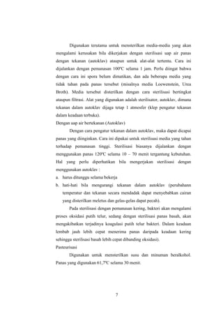 Digunakan terutama untuk mensterilkan media-media yang akan 
mengalami kerusakan bila dikerjakan dengan sterilisasi uap air panas 
dengan tekanan (autoklav) ataupun untuk alat-alat tertentu. Cara ini 
dijalankan dengan pemanasan 100ºC selama 1 jam. Perlu diingat bahwa 
dengan cara ini spora belum dimatikan, dan ada beberapa media yang 
tidak tahan pada panas tersebut (misalnya media Loewenstein, Urea 
Broth). Media tersebut disterilkan dengan cara sterilisasi bertingkat 
ataupun filtrasi. Alat yang digunakan adalah sterilisator, autoklav, dimana 
tekanan dalam autoklav dijaga tetap 1 atmosfer (klep pengatur tekanan 
dalam keadaan terbuka). 
Dengan uap air bertekanan (Autoklav) 
Dengan cara pengatur tekanan dalam autoklav, maka dapat dicapai 
panas yang diinginkan. Cara ini dipakai untuk sterilisasi media yang tahan 
terhadap pemanasan tinggi. Sterilisasi biasanya dijalankan dengan 
menggunakan panas 120ºC selama 10 – 70 menit tergantung kebutuhan. 
Hal yang perlu diperhatikan bila mengerjakan sterilisasi dengan 
menggunakan autoklav : 
a. harus ditunggu selama bekerja 
b. hati-hati bila mengurangi tekanan dalam autoklav (perubahann 
temperatur dan tekanan secara mendadak dapat menyebabkan cairan 
yang disterilkan meletus dan gelas-gelas dapat pecah). 
Pada sterilisasi dengan pemanasan kering, bakteri akan mengalami 
proses oksidasi putih telur, sedang dengan sterilisasi panas basah, akan 
mengakibatkan terjadinya koagulasi putih telur bakteri. Dalam keadaan 
lembab jauh lebih cepat menerima panas daripada keadaan kering 
sehingga sterilisasi basah lebih cepat dibanding oksidasi). 
Pasteurisasi 
Digunakan untuk mensterilkan susu dan minuman beralkohol. 
Panas yang digunakan 61,7ºC selama 30 menit. 
7 
 