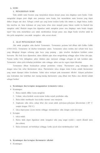 A. SUHU
1. PENGERTIAN SUHU
Suhu adalah suatu besaran yang menyatakan ukuran derajat panas atau dinginnya suatu benda. Untuk
mengetahui dengan pasti dingin atau panasnya suatu benda, kita memerlukian suatu besaran yang dapat
diukur dengan alat ukur. Sebagai contoh apa yang kamu rasakan ketika kita minum es, dingin bukan, ketika
kita merebus air, lama kelamaan air yang kamu rebus akan menjadi panas bukan setelah itu bisakah kita
mengukur suhu? Bisakah tangan kita digunakan untuk mengukur panas atau dinginnya suatu benda dengan
tepat? Kita tentu memerlukan cara untuk membedakan derajat panas atau dingin benda tersebut untuk itu
kita perlu mengetahui cara untuk mengukur suhu secara akurat.
2. ALAT PENGUKURAN SUHU
Alat untuk pengukur suhu disebut Termometer. Termometer pertama kali dibuat oleh Galileo Galilei
(1564-1642). Termemoter ini disebut termometer udara. Termometer udara terdiriu dari sebuah bola kaca
yang dilengkapi dengan sebatang pipa kaca yang panjang , pipa tersebut dicelupkan kedalam cairan
berwarna. Jika bola kaca dipanaskan, udara didalam pipa akan mengembang sehingga udara keluar dari pipa.
Namun ketika bola didinginkan udara didalam pipa menyusut sehingga sebagian air naik kedalam pipa.
Termometer udara peka terhadap perubahan suhu sehingga udara saat itu segera dapat diketahui.
Termometer dibuat berdasarkan prinsip perubahan volume. Thermometer yang tabungnya diisi
dengan raksa kita sebut thermometer raksa. Thermometer raksa dengan skala Celcius adalah thermometer
yang umum dijumpai dalam keseharian. Selain raksa terdapat pula termometer alkohol. Adapun perbedaan
atau kelemahan dan kelebihan dari masing-masing thermometer yang dibuat dari Raksa atau alkohol adalah
sebagai berikut:
a. Keuntungan dan kerugian menggunakan termometer raksa
 Keuntungan:
1. Raksa mudah dilihat karna mengkilat.
2. Volume raksa berubah secara teratur ketika terjadi perubahan suhu.
3. Raksa tidak membasahi kaca ketika memuai atau menyusut.
4. Jangkauan suhu raksa cukup lebar dan sesuai untuk pekerjaan-pekerjaan laboratorium (-40o C
sampai dengan 350o C)
5. raksa dapat panas secara merata sehingga menunjukkan suhu dengan cepat dan tepat.
 Kerugian
1. raksa mahal.
2. Raksa tidak dapat digunakan untuk mengukur suhu yang sangat rendah ( seperti dikutub utara
dan selatan)
3. Raksa termasuk zat berbahaya sehingga ketika pecah akan membahayakan kulit.
b. Keuntungan dan kerugian thermometer alkohol
 Keuntungan:
 