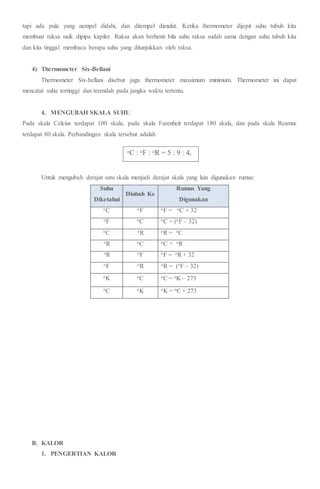 tapi ada pula yang nempel didahi, dan ditempel dimulut. Ketika thermometer dijepit suhu tubuh kita
membuat raksa naik dipipa kapiler. Raksa akan berhenti bila suhu raksa sudah sama dengan suhu tubuh kita
dan kita tinggal membaca berapa suhu yang ditunjukkan oleh raksa.
4) Thermometer Six-Bellani
Thermometer Six-bellani disebut juga thermometer maxsimum minimum. Thermometer ini dapat
mencatat suhu tertinggi dan terendah pada jangka waktu tertentu.
4. MENGUBAH SKALA SUHU
Pada skala Celcius terdapat 100 skala, pada skala Farenheit terdapat 180 skala, dan pada skala Reamur
terdapat 80 skala. Perbandingan skala tersebut adalah
Untuk mengubah derajat satu skala menjadi derajat skala yang lain digunakan rumus:
Suhu
Diketahui
Diubah Ke
Rumus Yang
Digunakan
oC oF oF = oC + 32
oF oC oC = (oF – 32)
oC oR oR = oC
oR oC oC = oR
oR oF oF = oR + 32
oF oR oR = (oF – 32)
oK oC oC = oK – 273
oC oK oK = oC + 273
B. KALOR
1. PENGERTIAN KALOR
oC : oF : oR = 5 : 9 : 4.
 