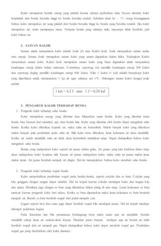 Kalor merupakan bentuk energi yang pindah karena adanya perbedaan suhu. Secara alamiah, kalor
berpindah dari benda bersuhu tinggi ke benda bersuhu rendah. Sebelum abad ke – 17, orang beranggapan
bahwa kalor merupakan zat yang pindah dari benda bersuhu tinggi ke benda yang bersuhu rendah. Jika kalor
merupakan zat, tentu mempunyai masa. Ternyata benda yang suhunya naik, massanya tidak berubah, jadi
kalor bukan zat.
2. SATUAN KALOR
Satuan untuk menyatakan kalor adalah Joule (J) atau Kalori (kal). Joule menyatakan satuan usaha
atau energi. Satuan Joule merupakan satuan kalor yang umum digunakan dalam fisika. Sedangkan Kalori
menyatakan satuan kalor. Kalori (kal) merupakan satuan kalor yang biasa digunakan untuk menyatakan
kandungan energi dalam bahan makanan. Contohnya: sepotong roti memiliki kandungan energi 200 kalori
dan sepotong daging memiliki kandungan energi 600 kalori. Nilai 1 kalori (1 kal) adalah banyaknya kalor
yang diperlukan untuk memanaskan 1 kg air agar suhunya nai 1°C. Hubungan satuan kalori dengan joule
adalah
3. PENGARUH KALOR TERHADAP BENDA
1. Pengaruh kalor terhadap suhu benda
Kalor merupakan energy yang diterima atau dilepaskan suatu benda. Kalor yang diterima suatu
benda bisa berasal dari matahari, api, atau benda lain. Kalor yang diterima oleh benda dapat mengubah suhu
benda. Ketika kalor diberikan kepada air, maka suhu air bertambah. Makin banyak kalor yang diberikan
makin banyak pula perubahan pada suhu air. Bila kalor terus diberikan, lama kelamaan air akan mendidih.
Ketika air sudah mendidih suhu air tidak akan bertambah melainkan tetap. Dapat disimpulkan bahwa kalor
mengubah suhu benda.
Benda yang melepaskan kalor seperti air panas dalam gelas. Air panas yang kita letakkan diatas meja
akan melepaskan kalor keudara titik karena air panas melepaskan kalor, maka suhu air panas makin lama
makin turun. Air panas berubah menjadi air dingin. Hal ini menunjukkan bahwa kalor merubah suhu benda.
2. Pengaruh kalor terhadap wujud benda
Kalor menyebabkan perubahan wujud pada benda-benda, seperti cokelat dan es batu. Cokelat yang
kita genggam dengan tangan dapat meleleh. Hal ini terjadi karena cokelat mendapat kalor dari tangan kita
dan udara. Demikian juga dengan es batu yang diletakkan dalam piring di atas meja. Lama-kelamaan es batu
mencair karena pengaruh kalor dari udara. Ketika es batu dipanaskan maka lama-kelamaan es batu berubah
menjadi air. Berarti es batu berubah wujud dari padat menjadi cair.
Logam seperti besi dan emas juga dapat berubah wujud bila mendapat panas. Hal ini terjadi misalnya
ditempat peleburan logam.
Pada fenomena lain bila pemanasan berlangsung terus maka suatu saat air mendidih. Setelah
mendidih cukup lama air seakan-akan lenyap. Disekitar panci banyak terdapat uap air berarti air telah
berubah wujud dari air menjadi gas. Dapat disimpulkan bahwa kalor dapat merubah wujud gas. Perubahan
wujud gas yang disebabkan oleh kalor diantara :
1 kal = 4,2 J atau 1 J = 0,24 kal
 