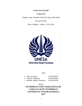 i
“SUHU DAN KALOR”
MAKALAH
Diajukan untuk Memenuhi Salah Satu Tugas Mata Kuliah
Konsep Ipa Dasar
Dosen Pengampu : Julianto, S.Pd., M.Pd.
Oleh:
1. Diana ayu lestari (16010644014)
2. Ummatul Marhumah (16010644040)
3. Meinaldo Badrian Sumarsono (16010644104)
B-2016
PENDIDIKAN GURU SEKOLAH DASAR
FAKULTAS ILMU PENDIDIKAN
UNIVERSITAS NEGERI SURABAYA
2017
 