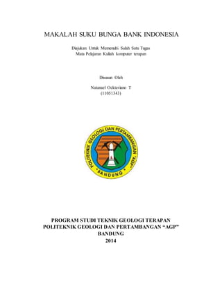 MAKALAH SUKU BUNGA BANK INDONESIA 
Diajukan Untuk Memenuhi Salah Satu Tugas 
Mata Pelajaran Kuliah komputer terapan 
Disusun Oleh 
Natanael Ocktaviano T 
(11051343) 
PROGRAM STUDI TEKNIK GEOLOGI TERAPAN 
POLITEKNIK GEOLOGI DAN PERTAMBANGAN “AGP” 
BANDUNG 
2014 
 