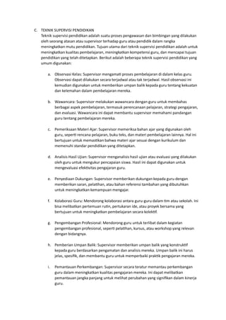 C. TEKNIK SUPERVISI PENDIDIKAN
Teknik supervisi pendidikan adalah suatu proses pengawasan dan bimbingan yang dilakukan
oleh seorang atasan atau supervisor terhadap guru atau pendidik dalam rangka
meningkatkan mutu pendidikan. Tujuan utama dari teknik supervisi pendidikan adalah untuk
meningkatkan kualitas pembelajaran, meningkatkan kompetensi guru, dan mencapai tujuan
pendidikan yang telah ditetapkan. Berikut adalah beberapa teknik supervisi pendidikan yang
umum digunakan:
a. Observasi Kelas: Supervisor mengamati proses pembelajaran di dalam kelas guru.
Observasi dapat dilakukan secara terjadwal atau tak terjadwal. Hasil observasi ini
kemudian digunakan untuk memberikan umpan balik kepada guru tentang kekuatan
dan kelemahan dalam pembelajaran mereka.
b. Wawancara: Supervisor melakukan wawancara dengan guru untuk membahas
berbagai aspek pembelajaran, termasuk perencanaan pelajaran, strategi pengajaran,
dan evaluasi. Wawancara ini dapat membantu supervisor memahami pandangan
guru tentang pembelajaran mereka.
c. Pemeriksaan Materi Ajar: Supervisor memeriksa bahan ajar yang digunakan oleh
guru, seperti rencana pelajaran, buku teks, dan materi pembelajaran lainnya. Hal ini
bertujuan untuk memastikan bahwa materi ajar sesuai dengan kurikulum dan
memenuhi standar pendidikan yang ditetapkan.
d. Analisis Hasil Ujian: Supervisor menganalisis hasil ujian atau evaluasi yang dilakukan
oleh guru untuk mengukur pencapaian siswa. Hasil ini dapat digunakan untuk
mengevaluasi efektivitas pengajaran guru.
e. Penyediaan Dukungan: Supervisor memberikan dukungan kepada guru dengan
memberikan saran, pelatihan, atau bahan referensi tambahan yang dibutuhkan
untuk meningkatkan kemampuan mengajar.
f. Kolaborasi Guru: Mendorong kolaborasi antara guru-guru dalam tim atau sekolah. Ini
bisa melibatkan pertemuan rutin, pertukaran ide, atau proyek bersama yang
bertujuan untuk meningkatkan pembelajaran secara kolektif.
g. Pengembangan Profesional: Mendorong guru untuk terlibat dalam kegiatan
pengembangan profesional, seperti pelatihan, kursus, atau workshop yang relevan
dengan bidangnya.
h. Pemberian Umpan Balik: Supervisor memberikan umpan balik yang konstruktif
kepada guru berdasarkan pengamatan dan analisis mereka. Umpan balik ini harus
jelas, spesifik, dan membantu guru untuk memperbaiki praktik pengajaran mereka.
i. Pemantauan Perkembangan: Supervisor secara teratur memantau perkembangan
guru dalam meningkatkan kualitas pengajaran mereka. Ini dapat melibatkan
pemantauan jangka panjang untuk melihat perubahan yang signifikan dalam kinerja
guru.
 