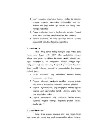 2) Input evaluation, structuring decision. Evaluasi ini menolong
mengatur keputusan, menentukan sumbersumber yang ada,
alternatif apa yang diambil, apa rencana dan strategi untuk
mencapai kebutuhan.
3) Process evaluation, to serve implementing decision. Evaluasi
proses untuk membantu mengimplementasikan keputusan.
4) Product evaluation, to serve recycling decision. Evaluasi
produk untuk menolong keputusan selanjutnya.
b. Model UCLA
Alkin (1969) menulis tentang kerangka kerja evaluasi yang
hampir sama dengan model CIPP. Alkin mendefinisikan evaluasi
sebagai suatu proses meyakinkan keputusan, memilih informasi yang
tepat, mengumpulkan, dan menganalisis informasi sehingga dapat
melaporkan ringkasan data yang berguna bagi pembuat keputusan
dalam memilih beberapa alternatif. Ia mengemukakan lima macam
evaluasi, yaitu :
1) Sistem assessment, yang memberikan informasi tentang
keadaan atau posisi sistem.
2) Program planning, membantu pemilihan program tertentu
yang mungkin akan berhasil memenuhi kebutuhan program.
3) Program implementation, yang menyiapkan informasi apakah
program sudah diperkenalkan kepada kelompok tertentu yang
tepat seperti direncanakan.
4) Program improvement, yang memberikan informasi tentang
bagaimana program berfungsi, bagaimana program bekerja,
atau berjalan ?
c. Model Brinkerhoff
Setiap desain evaluasi umumnya terdiri atas elemen-elemen
yang sama, ada banyak cara untuk mengabungkan elemen tersebut,
 