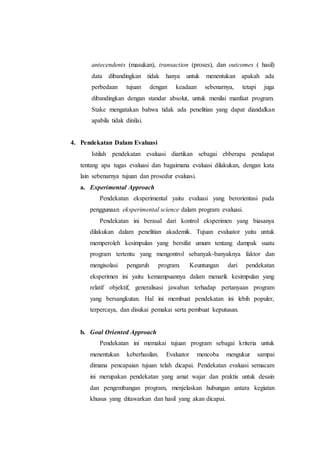 antecendents (masukan), transaction (proses), dan outcomes ( hasil)
data dibandingkan tidak hanya untuk menentukan apakah ada
perbedaan tujuan dengan keadaan sebenarnya, tetapi juga
dibandingkan dengan standar absolut, untuk menilai manfaat program.
Stake mengatakan bahwa tidak ada penelitian yang dapat diandalkan
apabila tidak dinilai.
4. Pendekatan Dalam Evaluasi
Istilah pendekatan evaluasi diartikan sebagai ebberapa pendapat
tentang apa tugas evaluasi dan bagaimana evaluasi dilakukan, dengan kata
lain sebenarnya tujuan dan prosedur evaluasi.
a. Experimental Approach
Pendekatan eksperimental yaitu evaluasi yang berorientasi pada
penggunaan eksperimental science dalam program evaluasi.
Pendekatan ini berasal dari kontrol eksperimen yang biasanya
dilakukan dalam penelitian akademik. Tujuan evaluator yaitu untuk
memperoleh kesimpulan yang bersifat umum tentang dampak suatu
program tertentu yang mengontrol sebanyak-banyaknya faktor dan
mengisolasi pengaruh program. Keuntungan dari pendekatan
eksperimen ini yaitu kemampuannya dalam menarik kesimpulan yang
relatif objektif, generalisasi jawaban terhadap pertanyaan program
yang bersangkutan. Hal ini membuat pendekatan ini lebih populer,
terpercaya, dan disukai pemakai serta pembuat keputusan.
b. Goal Oriented Approach
Pendekatan ini memakai tujuan program sebagai kriteria untuk
menentukan keberhasilan. Evaluator mencoba mengukur sampai
dimana pencapaian tujuan telah dicapai. Pendekatan evaluasi semacam
ini merupakan pendekatan yang amat wajar dan praktis untuk desain
dan pengembangan program, menjelaskan hubungan antara kegiatan
khusus yang ditawarkan dan hasil yang akan dicapai.
 
