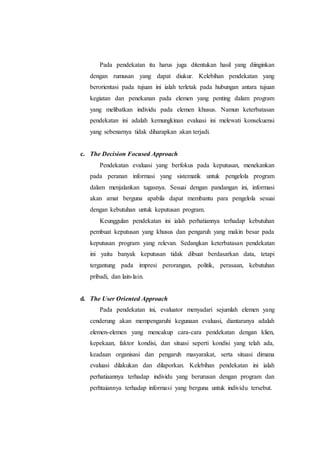 Pada pendekatan itu harus juga ditentukan hasil yang diinginkan
dengan rumusan yang dapat diukur. Kelebihan pendekatan yang
berorientasi pada tujuan ini ialah terletak pada hubungan antara tujuan
kegiatan dan penekanan pada elemen yang penting dalam program
yang melibatkan individu pada elemen khusus. Namun keterbatasan
pendekatan ini adalah kemungkinan evaluasi ini melewati konsekuensi
yang sebenarnya tidak diharapkan akan terjadi.
c. The Decision Focused Approach
Pendekatan evaluasi yang berfokus pada keputusan, menekankan
pada peranan informasi yang sistematik untuk pengelola program
dalam menjalankan tugasnya. Sesuai dengan pandangan ini, informasi
akan amat berguna apabila dapat membantu para pengelola sesuai
dengan kebutuhan untuk keputusan program.
Keunggulan pendekatan ini ialah perhatiannya terhadap kebutuhan
pembuat keputusan yang khusus dan pengaruh yang makin besar pada
keputusan program yang relevan. Sedangkan keterbatasan pendekatan
ini yaitu banyak keputusan tidak dibuat berdasarkan data, tetapi
tergantung pada impresi perorangan, politik, perasaan, kebutuhan
pribadi, dan lain-lain.
d. The User Oriented Approach
Pada pendekatan ini, evaluator menyadari sejumlah elemen yang
cenderung akan mempengaruhi kegunaan evaluasi, diantaranya adalah
elemen-elemen yang mencakup cara-cara pendekatan dengan klien,
kepekaan, faktor kondisi, dan situasi seperti kondisi yang telah ada,
keadaan organisasi dan pengaruh masyarakat, serta situasi dimana
evaluasi dilakukan dan dilaporkan. Kelebihan pendekatan ini ialah
perhatiaannya terhadap individu yang berurusan dengan program dan
perhtaiannya terhadap informasi yang berguna untuk individu tersebut.
 