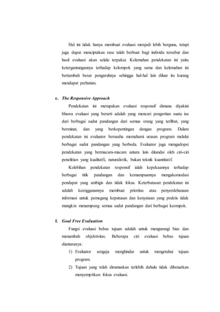 Hal ini tidak hanya membuat evaluasi menjadi lebih berguna, tetapi
juga dapat menciptakan rasa talah berbuat bagi individu tersebut dan
hasil evaluasi akan selalu terpakai. Kelemahan pendekatan ini yaitu
ketergantungannya terhadap kelompok yang sama dan kelemahan ini
bertambah besar pengaruhnya sehingga hal-hal lain diluar itu kurang
mendapat perhatian.
e. The Responsive Approach
Pendekatan ini merupakan evaluasi responsif dimana diyakini
bhawa evaluasi yang berarti adalah yang mencari pengertian suatu isu
dari berbagai sudut pandangan dari semua orang yang terlibat, yang
berminat, dan yang berkepentingan dengan program. Dalam
pendekatan ini evaluator berusaha memahami urusan program melalui
berbagai sudut pandangan yang berbeda. Evaluator juga mengadopsi
pendekatan yang bermacam-macam antara lain ditandai oleh ciri-ciri
penelitian yang kualitatfi, naturalistik, bukan teknik kuantitatif.
Kelebihan pendekatan responsif ialah kepekaannya terhadap
berbagai titik pandangan dan kemampuannya mengakomodasi
pendapat yang ambigis dan tidak fokus. Keterbatasan pendekatan ini
adalah keengganannya membuat prioritas atau penyerdehanaan
informasi untuk pemegang keputusan dan kenyataan yang praktis tidak
mungkin menampung semua sudut pandangan dari berbagai keompok.
f. Goal Free Evaluation
Fungsi evaluasi bebas tujuan adalah untuk mengurangi bias dan
menambah objektivitas. Beberapa ciri evaluasi bebas tujuan
diantaranya:
1) Evaluator sengaja menghindar untuk mengetahui tujuan
program.
2) Tujuan yang telah dirumuskan terlebih dahulu tidak dibenarkan
menyempitkan fokus evaluasi.
 
