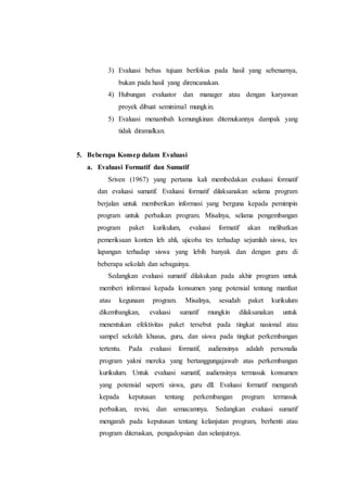 3) Evaluasi bebas tujuan berfokus pada hasil yang sebenarnya,
bukan pada hasil yang direncanakan.
4) Hubungan evaluator dan manager atau dengan karyawan
proyek dibuat seminimal mungkin.
5) Evaluasi menambah kemungkinan ditemukannya dampak yang
tidak diramalkan.
5. Beberapa Konsep dalam Evaluasi
a. Evaluasi Formatif dan Sumatif
Sriven (1967) yang pertama kali membedakan evaluasi formatif
dan evaluasi sumatif. Evaluasi formatif dilaksanakan selama program
berjalan untuk memberikan informasi yang berguna kepada pemimpin
program untuk perbaikan program. Misalnya, selama pengembangan
program paket kurikulum, evaluasi formatif akan melibatkan
pemeriksaan konten leh ahli, ujicoba tes terhadap sejumlah siswa, tes
lapangan terhadap siswa yang lebih banyak dan dengan guru di
beberapa sekolah dan sebagainya.
Sedangkan evaluasi sumatif dilakukan pada akhir program untuk
memberi informasi kepada konsumen yang potensial tentang manfaat
atau kegunaan program. Misalnya, sesudah paket kurikulum
dikembangkan, evaluasi sumatif mungkin dilaksanakan untuk
menentukan efektivitas paket tersebut pada tingkat nasional atau
sampel sekolah khusus, guru, dan siswa pada tingkat perkembangan
tertentu. Pada evaluasi formatif, audiensinya adalah personalia
program yakni mereka yang bertanggungajawab atas perkembangan
kurikulum. Untuk evaluasi sumatif, audiensinya termasuk konsumen
yang potensial seperti siswa, guru dll. Evaluasi formatif mengarah
kepada keputusan tentang perkembangan program termasuk
perbaikan, revisi, dan semacamnya. Sedangkan evaluasi sumatif
mengarah pada keputusan tentang kelanjutan program, berhenti atau
program diteruskan, pengadopsian dan selanjutnya.
 