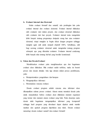 b. Evaluasi Internal dan Eksternal
Selain evaluasi formatif dan sumatif, ada pembagian lain yaitu
evaluasi internal dan evaluasi eksternal. Evaluasi internal dilakukan
oleh evaluator dari dalam proyek, dan evaluasi eksternal dilakukan
oleh evaluator dari luar proyek. Evaluator internal tentu mengetahui
lebih banyak tentang programnya daripada orang luar atau evaluator
eksternal, tetapi mungkin ia begitu dekat dengan program sehingga
mungkin agak sulit untuk menjadi objektif 100%. Sebaliknya, sulit
bagi seorang evaluator eksternal untuk mengetahui tentang program
sebanyak apa yang diketahui evaluator. Evaluator internal cenderung
lebih banyak tahu tentang hal-hal yang bersifat kontekstual.
6. Fokus dan Desain Evaluasi
Memfokuskan evaluasi yaitu mengkhususkan apa dan bagaimana
evaluasi akan dilakukan. Bila evaluasi sudah terfokus, maka ini berarti
proses dan desain dimulai. Ada tiga elemen dalam proses pemfokusan,
yaitu:
a. Mempertemukan pengetahuan dan harapan
b. Mengumpulkan informasi
c. Merumuskan rencana evaluasi.
Desain evaluasi program adalah rencana atau informasi akan
dikumpulkan selama proses evaluasi. Alasan utama memakai desain yaitu
untuk menyakinkan bahwa evaluasi akan dilakukan menurut organisasi
yang teratur dan menurut aturan evaluasi yang baik. Pada dasarnya suatu
desain ialah bagaimana mengumpulkan informasi yang komparatif
sehingga hasil program yang dievaluasi dapat dipakai untuk menilai
manfaat dan apakah program diperlukan atau tidak. Desain evaluasi
mencakup desain evaluasi sumatif dan evaluasi formatif.
 