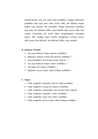 masalah-masalah yang ada dalam dunia pendidikan, sehingga pelaksanaan
pendidikan akan tepat guna untuk peserta didik, dan didukung dengan
fasilitas yang memadai oleh pemerintah. Dengan pelaksanaan pendidikan
yang tepat dan didukung fasilitas yang memadai maka peserta didik akan
semakin berkembang dan kreatif dalam mengembangkan ketrampilan
peserta didik sekaligus dapat semakin meningkatkan wawasan peserta
didik karena akses informasi dan didukung fasilitas yang memadai.
B. Rumusan Masalah
a. Apa yang dimaksud dengan supervisi pendidikan?
b. Bagaimana landasan konsep dari supervisi pendidikan ?
c. Apa permasalahan dan asas dan asumsi supervisi ?
d. Apa yang dimaksud dengan evaluasi pendidikan ?
e. Apa tujuan dari evaluasi pendidikan ?
f. Bagaimana proses evaluasi dalam lembaga pendidikan ?
C. Tujuan
a. Untuk mengetahui pengertian supervisi dalam pendidikan.
b. Untuk mengetahui konsep dari supervisi pendidikan.
c. Untuk mengetahui permasalahan dan asas dan asumsi supervisi
d. Untuk mengetahui pengertian evaluasi pendidikan.
e. Untuk mengetahui tujuan dari evaluasi pendidikan.
f. Untuk mengetahui proses evaluasi dalam lembaga pendidikan.
 