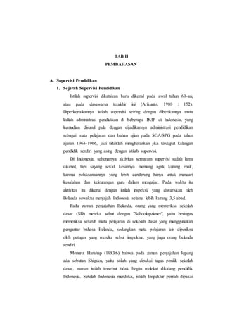 BAB II
PEMBAHASAN
A. Supervisi Pendidikan
1. Sejarah Supervisi Pendidikan
Istilah supervisi dikatakan baru dikenal pada awal tahun 60-an,
atau pada dasawarsa terakhir ini (Arikunto, 1988 : 152).
Diperkenalkannya istilah supervisi seiring dengan diberikannya mata
kuliah administrasi pendidikan di beberapa IKIP di Indonesia, yang
kemudian disusul pula dengan dijadikannya administrasi pendidikan
sebagai mata pelajaran dan bahan ujian pada SGA/SPG pada tahun
ajaran 1965-1966, jadi tidaklah mengherankan jika terdapat kalangan
pendidik sendiri yang asing dengan istilah supervisi.
Di Indonesia, sebenarnya aktivitas semacam supervisi sudah lama
dikenal, tapi sayang sekali kesannya memang agak kurang enak,
karena pelaksanaannya yang lebih cenderung hanya untuk mencari
kesalahan dan kekurangan guru dalam mengajar. Pada waktu itu
aktivitas itu dikenal dengan istilah inspeksi, yang diwariskan oleh
Belanda sewaktu menjajah Indonesia selama lebih kurang 3,5 abad.
Pada zaman penjajahan Belanda, orang yang memeriksa sekolah
dasar (SD) mereka sebut dengan "Schoolopziener", yaitu bertugas
memeriksa seluruh mata pelajaran di sekolah dasar yang menggunakan
pengantar bahasa Belanda, sedangkan mata pelajaran lain diperiksa
oleh petugas yang mereka sebut inspektur, yang juga orang belanda
sendiri.
Menurut Harahap (1983:6) bahwa pada zaman penjajahan Jepang
ada sebutan Shigaku, yaitu istilah yang dipakai tugas penilik sekolah
dasar, namun istilah tersebut tidak begitu melekat dikalang pendidik
Indonesia. Setelah Indonesia merdeka, istilah Inspektur pernah dipakai
 