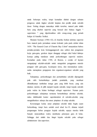 untuk beberapa waktu, tetapi kemudian diubah dengan sebutan
pengawas untuk tingkat sekolah lanjutan dan penilik untuk sekolah
dasar. Seiring dengan munculnya istilah tersebut, muncul pula istilah
baru yang disebut supervisi yang berasal dari bahasa Inggris “
supervision “ yang diperkenalkan oleh orang-orang yang pernah
belajar di Amerika Serikat.
Menurut Soetopo (1984: 63), di Amerika Serikat aktivitas supervisi
baru muncul pada permulaan zaman kolonial, yaitu pada sekitar tahun
1654. “The General Court of Chusetts Bay Coloni” menyatakan bahwa
pemuka-pemuka kota bertanggungjawab atas seleksi dan pengaturan
kerja guru-guru, gerakan dapat dianggap sebagai cikal bakal lahirnya
konsep paling mendasar untuk perkembangan supervisi modern.
Kemudian pada tahun 1709, di Boston, a comite of laymen
mengunjungi sekolah-sekolah untuk mengetahui penggunaan metode
pengajar oleh guru-guru, kecakapan siswa, dan merumuskan usaha-
usaha memajukan pengajaran dan organisasi-organisasi sekolah yang
baik.
Selanjutnya, perkembangan dan pertumbuhan sekolah dipengaruhi
pula oleh bertambahnya jumlah penduduk, yang membuat
dibutuhkannya tambahan tenaga guru yang lebih besar, yang ada
diantara mereka di pilih menjadi kepala sekolah, tetapi kepala sekolah
pada waktu itu belum berfungsi sebagai supervisor. Namun pada
perkembangan selanjutnya terutama bertambahnya aktivitas sekolah,
maka didirikanlah kantor superintendent di sekolah-sekolah, yang
mengakibatkan adanya dua unsur pimpinan di setiap sekolah.
Kewenangan kedua unsur pimpinan sekolah tidak begitu cepat
berkembang, tetapi baru setelah awal abad ke-19, dimana terjadi
pengurangan beban pengajar kepala sekolah, supaya mereka lebih
banyak mencurahkan waktu membantu pekerjaan guru di kelas.
Sehingga dari sinilah dua fungsi kepala sekolah yaitu sebagai
administrator dan supervisor.
 