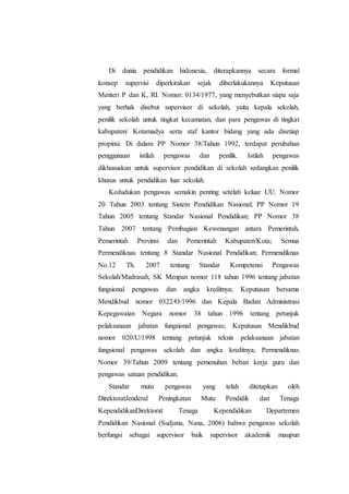 Di dunia pendidikan Indonesia, diterapkannya secara formal
konsep supervisi diperkirakan sejak diberlakukannya Keputusan
Menteri P dan K, RI. Nomor: 0134/1977, yang menyebutkan siapa saja
yang berhak disebut supervisor di sekolah, yaitu kepala sekolah,
penilik sekolah untuk tingkat kecamatan, dan para pengawas di tingkat
kabupaten/ Kotamadya serta staf kantor bidang yang ada disetiap
propinsi. Di dalam PP Nomor 38/Tahun 1992, terdapat perubahan
penggunaan istilah pengawas dan penilik. Istilah pengawas
dikhususkan untuk supervisor pendidikan di sekolah sedangkan penilik
khusus untuk pendidikan luar sekolah.
Kedudukan pengawas semakin penting setelah keluar UU. Nomor
20 Tahun 2003 tentang Sistem Pendidikan Nasional; PP Nomor 19
Tahun 2005 tentang Standar Nasional Pendidikan; PP Nomor 38
Tahun 2007 tentang Pembagian Kewenangan antara Pemerintah,
Pemerintah Provinsi dan Pemerintah Kabupaten/Kota; Semua
Permendiknas tentang 8 Standar Nasional Pendidikan; Permendiknas
No.12 Th. 2007 tentang Standar Kompetensi Pengawas
Sekolah/Madrasah, SK Menpan nomor 118 tahun 1996 tentang jabatan
fungsional pengawas dan angka kreditnya; Keputusan bersama
Mendikbud nomor 0322/O/1996 dan Kepala Badan Administrasi
Kepegawaian Negara nomor 38 tahun 1996 tentang petunjuk
pelaksanaan jabatan fungsional pengawas; Keputusan Mendikbud
nomor 020/U/1998 tentang petunjuk teknis pelaksanaan jabatan
fungsional pengawas sekolah dan angka kreditnya; Permendiknas
Nomor 39/Tahun 2009 tentang pemenuhan beban kerja guru dan
pengawas satuan pendidikan.
Standar mutu pengawas yang telah ditetapkan oleh
DirektoratJenderal Peningkatan Mutu Pendidik dan Tenaga
KependidikanDirektorat Tenaga Kependidikan Departemen
Pendidikan Nasional (Sudjana, Nana, 2006) bahwa pengawas sekolah
berfungsi sebagai supervisor baik supervisor akademik maupun
 