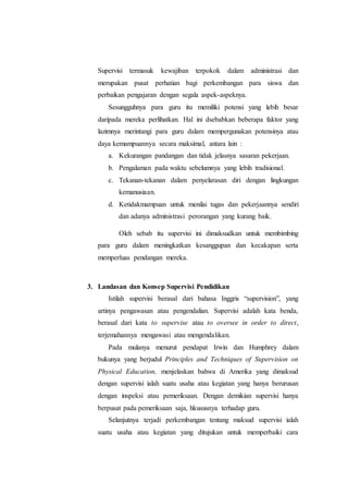 Supervisi termasuk kewajiban terpokok dalam administrasi dan
merupakan pusat perhatian bagi perkembangan para siswa dan
perbaikan pengajaran dengan segala aspek-aspeknya.
Sesungguhnya para guru itu memiliki potensi yang lebih besar
daripada mereka perlihatkan. Hal ini dsebabkan beberapa faktor yang
lazimnya merintangi para guru dalam mempergunakan potensinya atau
daya kemampuannya secara maksimal, antara lain :
a. Kekurangan pandangan dan tidak jelasnya sasaran pekerjaan.
b. Pengalaman pada waktu sebelumnya yang lebih tradisional.
c. Tekanan-tekanan dalam penyelarasan diri dengan lingkungan
kemanusiaan.
d. Ketidakmampuan untuk menilai tugas dan pekerjaannya sendiri
dan adanya administrasi perorangan yang kurang baik.
Oleh sebab itu supervisi ini dimaksudkan untuk membimbing
para guru dalam meningkatkan kesanggupan dan kecakapan serta
memperluas pendangan mereka.
3. Landasan dan Konsep Supervisi Pendidikan
Istilah supervisi berasal dari bahasa Inggris “supervision”, yang
artinya pengawasan atau pengendalian. Supervisi adalah kata benda,
berasal dari kata to supervise atau to oversee in order to direct,
terjemahannya mengawasi atau mengendalikan.
Pada mulanya menurut pendapat Irwin dan Humphrey dalam
bukunya yang berjudul Principles and Techniques of Supervision on
Physical Education, menjelaskan bahwa di Amerika yang dimaksud
dengan supervisi ialah suatu usaha atau kegiatan yang hanya berurusan
dengan inspeksi atau pemeriksaan. Dengan demikian supervisi hanya
berpusat pada pemeriksaan saja, hkususnya terhadap guru.
Selanjutnya terjadi perkembangan tentang maksud supervisi ialah
suatu usaha atau kegiatan yang ditujukan untuk memperbaiki cara
 