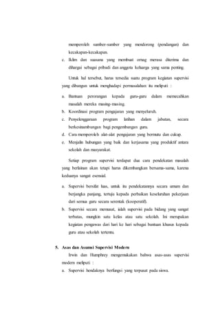 memperoleh sumber-sumber yang mendorong (pendangan) dan
kecakapan-kecakapan.
c. Iklim dan suasana yang membuat ornag merasa diterima dan
dihargai sebagai pribadi dan anggota keluarga yang sama penting.
Untuk hal tersebut, harus tersedia suatu program kegiatan supervisi
yang dibangun untuk menghadapi permasalahan itu meliputi :
a. Bantuan perorangan kepada guru-guru dalam memecahkan
masalah mereka masing-masing.
b. Koordinasi program pengajaran yang menyeluruh.
c. Penyelenggaraan program latihan dalam jabatan, secara
berkesinambungan bagi pengembangan guru.
d. Cara memperoleh alat-alat pengajaran yang bermutu dan cukup.
e. Menjalin hubungan yang baik dan kerjasama yang produktif antara
sekolah dan masyarakat.
Setiap program supervisi terdapat dua cara pendekatan masalah
yang berlainan akan tetapi harus dikembangkan bersama-sama, karena
keduanya sangat esensial.
a. Supervisi bersifat luas, untuk itu pendekatannya secara umum dan
berjangka panjang, tertuju kepada perbaikan keseluruhan pekerjaan
dari semua guru secara serentak (kooperatif).
b. Supervisi secara memusat, ialah supervisi pada bidang yang sangat
terbatas, mungkin satu kelas atau satu sekolah. Ini merupakan
kegiatan pengawas dari hari ke hari sebagai bantuan khusus kepada
guru atau sekolah tertentu.
5. Asas dan Asumsi Supervisi Modern
Irwin dan Humphrey mengemukakan bahwa asas-asas supervisi
modern meliputi :
a. Supervisi hendaknya berfungsi yang terpusat pada siswa.
 