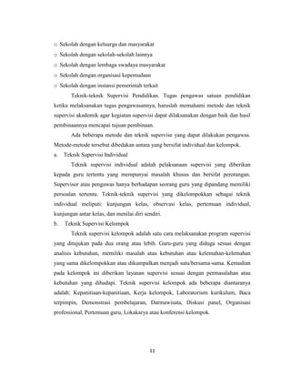 11
o Sekolah dengan keluarga dan masyarakat
o Sekolah dengan sekolah-sekolah lainnya
o Sekolah dengan lembaga swadaya masyarakat
o Sekolah dengan organisasi kepemudaan
o Sekolah dengan instansi pemerintah terkait
Teknik-teknik Supervisi Pendidikan. Tugas pengawas satuan pendidikan
ketika melaksanakan tugas pengawasannya, haruslah memahami metode dan teknik
supervisi akademik agar kegiatan supervisi dapat dilaksanakan dengan baik dan hasil
pembinaannya mencapai tujuan pembinaan.
Ada beberapa metode dan teknik supervise yang dapat dilakukan pengawas.
Metode-metode tersebut dibedakan antara yang bersifat individual dan kelompok.
a. Teknik Supervisi Individual
Teknik supervisi individual adalah pelaksanaan supervisi yang diberikan
kepada guru tertentu yang mempunyai masalah khusus dan bersifat perorangan.
Supervisor atau pengawas hanya berhadapan seorang guru yang dipandang memiliki
persoalan tertentu. Teknik-teknik supervisi yang dikelompokkan sebagai teknik
individual meliputi: kunjungan kelas, observasi kelas, pertemuan individual,
kunjungan antar kelas, dan menilai diri sendiri.
b. Teknik Supervisi Kelompok
Teknik supervisi kelompok adalah satu cara melaksanakan program supervisi
yang ditujukan pada dua orang atau lebih. Guru-guru yang diduga sesuai dengan
analisis kebutuhan, memiliki masalah atau kebutuhan atau kelemahan-kelemahan
yang sama dikelompokkan atau dikumpulkan menjadi satu/bersama-sama. Kemudian
pada kelompok ini diberikan layanan supervisi sesuai dengan permasalahan atau
kebutuhan yang dihadapi. Teknik supervisi kelompok ada beberapa diantaranya
adalah: Kepanitiaan-kepanitiaan, Kerja kelompok, Laboratorium kurikulum, Baca
terpimpin, Demonstrasi pembelajaran, Darmawisata, Diskusi panel, Organisasi
professional, Pertemuan guru, Lokakarya atau konferensi kelompok.
 