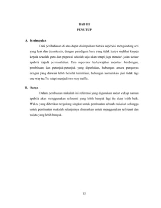 12
BAB III
PENUTUP
A. Kesimpulan
Dari pembahasan di atas dapat disimpulkan bahwa supervisi mengandung arti
yang luas dan demokratis, dengan paradigma baru yang tidak hanya melihat kinerja
kepala sekolah guru dan pegawai sekolah saja akan tetapi juga mencari jalan keluar
apabila terjadi permasalahan. Para supevisor berkewajiban memberi bimbingan,
pembinaan dan petunjuk-petunjuk yang diperlukan, hubungan antara pengawas
dengan yang diawasi lebih bersifat kemitraan, hubungan komunikasi pun tidak lagi
one way traffic tetapi menjadi two way traffic.
B. Saran
Dalam pembuatan makalah ini referensi yang digunakan sudah cukup namun
apabila akan menggunakan referensi yang lebih banyak lagi itu akan lebih baik.
Waktu yang diberikan tergolong singkat untuk pembuatan sebuah makalah sehingga
untuk pembuatan makalah selanjutnya disarankan untuk menggunakan referensi dan
waktu yang lebih banyak.
 