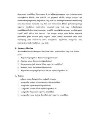 2
departemen pendidikan. Pengawasan di sini adalah pengawasan yang bertujuan untuk
meningkatkan kinerja para pendidik dan pegawai sekolah lainnya dengan cara
memberikan pengarahan-pengarahan yang baik dan bimbingan serta masukan tentang
cara atau metode mendidik yang baik dan professional. Dalam perkembangannya
supervisi pendidikan memberikan pengaruh yang baik pada perkembangan
pendidikan di Indonesia sehingga para pendidik memiliki kemampuan mendidik yang
kreatif, aktif, efektif dan inovatif. Dan dengan adanya mata kuliah supervisi
pendidikan pada institusi yang bergerak dalam bidang pendidikan akan lebih
menunjang para mahasiswa untuk mengetahui bagaimana mengawasi atau
mensupervisi pada pendidikan yang baik.
B. Rumusan Masalah
Berdasarkan latar belakang makalah diatas, maka permasalahan yang akan dibahas
yaitu:
1. Bagaimana pengertian dari supervisi pendidikan?
2. Apa saja tujuan dari supervisi pendidikan?
3. Siapa yang menjadi sasaran dalam supervisi pendidikan?
4. Apa saja fungsi dari supervisi pendidikan?
5. Bagaimana ruang lingkup dan teknik dari supervisi pendidikan?
C. Tujuan
Adapun tujuan dari penulisan makalah ini yaitu:
1. Mengetahui tentang pengertian supervisi pendidikan.
2. Mengetahui tujuan supervisi pendidikan.
3. Mengetahui sasaran dalam supervisi pendidikan.
4. Mengetahui fungsi dari supervisi pendidikan.
5. Mengetahui ruang lingkup dan teknik dari supervisi pendidikan.
 
