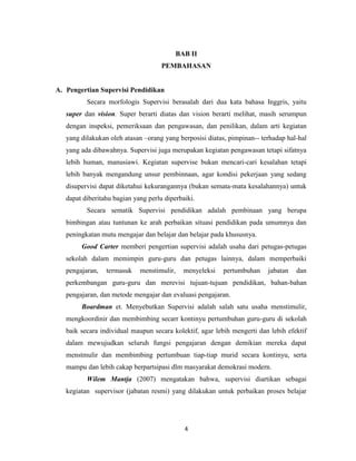 4
BAB II
PEMBAHASAN
A. Pengertian Supervisi Pendidikan
Secara morfologis Supervisi berasalah dari dua kata bahasa Inggris, yaitu
super dan vision. Super berarti diatas dan vision berarti melihat, masih serumpun
dengan inspeksi, pemeriksaan dan pengawasan, dan penilikan, dalam arti kegiatan
yang dilakukan oleh atasan –orang yang berposisi diatas, pimpinan-- terhadap hal-hal
yang ada dibawahnya. Supervisi juga merupakan kegiatan pengawasan tetapi sifatnya
lebih human, manusiawi. Kegiatan supervise bukan mencari-cari kesalahan tetapi
lebih banyak mengandung unsur pembinnaan, agar kondisi pekerjaan yang sedang
disupervisi dapat diketahui kekurangannya (bukan semata-mata kesalahannya) untuk
dapat diberitahu bagian yang perlu diperbaiki.
Secara sematik Supervisi pendidikan adalah pembinaan yang berupa
bimbingan atau tuntunan ke arah perbaikan situasi pendidikan pada umumnya dan
peningkatan mutu mengajar dan belajar dan belajar pada khususnya.
Good Carter memberi pengertian supervisi adalah usaha dari petugas-petugas
sekolah dalam memimpin guru-guru dan petugas lainnya, dalam memperbaiki
pengajaran, termasuk menstimulir, menyeleksi pertumbuhan jabatan dan
perkembangan guru-guru dan merevisi tujuan-tujuan pendidikan, bahan-bahan
pengajaran, dan metode mengajar dan evaluasi pengajaran.
Boardman et. Menyebutkan Supervisi adalah salah satu usaha menstimulir,
mengkoordinir dan membimbing secarr kontinyu pertumbuhan guru-guru di sekolah
baik secara individual maupun secara kolektif, agar lebih mengerti dan lebih efektif
dalam mewujudkan seluruh fungsi pengajaran dengan demikian mereka dapat
menstmulir dan membimbing pertumbuan tiap-tiap murid secara kontinyu, serta
mampu dan lebih cakap berpartsipasi dlm masyarakat demokrasi modern.
Wilem Mantja (2007) mengatakan bahwa, supervisi diartikan sebagai
kegiatan supervisor (jabatan resmi) yang dilakukan untuk perbaikan proses belajar
 