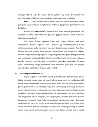 5
mengajar (PBM). Ada dua tujuan (tujuan ganda) yang harus diwujudkan oleh
supervisi, yaitu; perbaikan (guru murid) dan peningkatan mutu pendidikan
Ross L (1980), mendefinisikan bahwa supervisi adalah pelayanan kapada
guru-guru yang bertujuan menghasilkan perbaikan pengajaran, pembelajaran dan
kurikulum.
Menurut Purwanto (1987), supervisi ialah suatu aktivitas pembinaan yang
direncanakan untuk membantu para guru dan pegawai sekolah dalam melakukan
pekerjaan secara efektif.
Dari uraian definisi supervisi diatas, maka dapat dipahami para pakar
menguraikan defenisi supervisi dari tinjauan yg berbeda-beda.God Carter
melihatnya sebagai usaha memimpin guru-guru dalam jabatan mengajar, Boardman.
Melihat supervisi sebagai lebih sanggup berpartisipasi dlm masyarakat modern.
Willem Mantja memandang supervisi sebagai kegiatan untuk perbaikan (guru murid)
dan peningkatan mutu pendidikan. Ross L memandang supervise sebagai pelayanan
kepada guru-guru yang bertujuan menghasilkan perbaikan. Sedangkan Purwanto
(1987) memandang sebagai pembinaan untuk membantu para guru dan pegawai
sekolah dalam melakukan pekerjaan secara efektif.
B. Tujuan Supervisi Pendidikan
Tujuan supervisi pendidikan adalah perbaikan dan perkembangan proses
belajar mengajar secara total, ini berarti bahwa tujuan supervisi pendidikan tidak
hanya untuk memperbaiki mutu mengajar guru, tetapi juga membina pertumbuhan
profesi guru termasuk di dalamnya pengadaan fasilitas yang menunjang kelancaran
proses belajar mengajar, peningkatan mutu pengetahuan dan keterampilan guru-guru,
pemberian bimbingan dan pembinaan dalam hal implementasi kurikulum, pemilihan
dan penggunaan metode mengajar, alat-alat pelajaran, prosedur dan teknik evaluasi
pengajaran. Supervisi yang baik mengarahkan perhatiannya pada dasar-dasar
pendidikan dan cara-cara belajar serta perkembangannya dalam pencapaian tujuan
umum pendidikan. Fokusnya bukan pada seorang atau sekelompok orang, akan tetapi
semua orang seperti guru-guru, para pegawai, dan kepala sekolah lainnya adalah
 