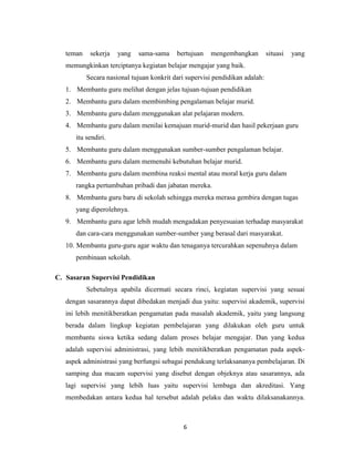 6
teman sekerja yang sama-sama bertujuan mengembangkan situasi yang
memungkinkan terciptanya kegiatan belajar mengajar yang baik.
Secara nasional tujuan konkrit dari supervisi pendidikan adalah:
1. Membantu guru melihat dengan jelas tujuan-tujuan pendidikan
2. Membantu guru dalam membimbing pengalaman belajar murid.
3. Membantu guru dalam menggunakan alat pelajaran modern.
4. Membantu guru dalam menilai kemajuan murid-murid dan hasil pekerjaan guru
itu sendiri.
5. Membantu guru dalam menggunakan sumber-sumber pengalaman belajar.
6. Membantu guru dalam memenuhi kebutuhan belajar murid.
7. Membantu guru dalam membina reaksi mental atau moral kerja guru dalam
rangka pertumbuhan pribadi dan jabatan mereka.
8. Membantu guru baru di sekolah sehingga mereka merasa gembira dengan tugas
yang diperolehnya.
9. Membantu guru agar lebih mudah mengadakan penyesuaian terhadap masyarakat
dan cara-cara menggunakan sumber-sumber yang berasal dari masyarakat.
10. Membantu guru-guru agar waktu dan tenaganya tercurahkan sepenuhnya dalam
pembinaan sekolah.
C. Sasaran Supervisi Pendidikan
Sebetulnya apabila dicermati secara rinci, kegiatan supervisi yang sesuai
dengan sasarannya dapat dibedakan menjadi dua yaitu: supervisi akademik, supervisi
ini lebih menitikberatkan pengamatan pada masalah akademik, yaitu yang langsung
berada dalam lingkup kegiatan pembelajaran yang dilakukan oleh guru untuk
membantu siswa ketika sedang dalam proses belajar mengajar. Dan yang kedua
adalah supervisi administrasi, yang lebih menitikberatkan pengamatan pada aspek-
aspek administrasi yang berfungsi sebagai pendukung terlaksananya pembelajaran. Di
samping dua macam supervisi yang disebut dengan objeknya atau sasarannya, ada
lagi supervisi yang lebih luas yaitu supervisi lembaga dan akreditasi. Yang
membedakan antara kedua hal tersebut adalah pelaku dan waktu dilaksanakannya.
 