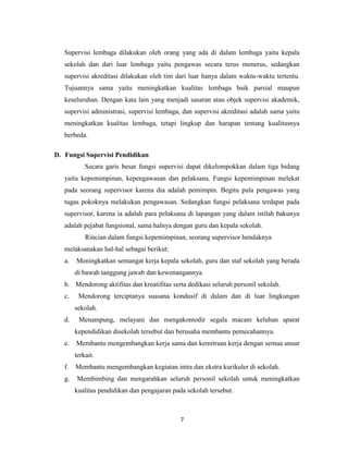 7
Supervisi lembaga dilakukan oleh orang yang ada di dalam lembaga yaitu kepala
sekolah dan dari luar lembaga yaitu pengawas secara terus menerus, sedangkan
supervisi akreditasi dilakukan oleh tim dari luar hanya dalam waktu-waktu tertentu.
Tujuannya sama yaitu meningkatkan kualitas lembaga baik parsial maupun
keseluruhan. Dengan kata lain yang menjadi sasaran atau objek supervisi akademik,
supervisi administrasi, supervisi lembaga, dan supervisi akreditasi adalah sama yaitu
meningkatkan kualitas lembaga, tetapi lingkup dan harapan tentang kualitasnya
berbeda.
D. Fungsi Supervisi Pendidikan
Secara garis besar fungsi supervisi dapat dikelompokkan dalam tiga bidang
yaitu kepemimpinan, kepengawasan dan pelaksana. Fungsi kepemimpinan melekat
pada seorang supervisor karena dia adalah pemimpin. Begitu pula pengawas yang
tugas pokoknya melakukan pengawasan. Sedangkan fungsi pelaksana terdapat pada
supervisor, karena ia adalah para pelaksana di lapangan yang dalam istilah bakunya
adalah pejabat fungsional, sama halnya dengan guru dan kepala sekolah.
Rincian dalam fungsi kepemimpinan, seorang supervisor hendaknya
melaksanakan hal-hal sebagai berikut:
a. Meningkatkan semangat kerja kepala sekolah, guru dan staf sekolah yang berada
di bawah tanggung jawab dan kewenangannya.
b. Mendorong aktifitas dan kreatifitas serta dedikasi seluruh personil sekolah.
c. Mendorong terciptanya suasana kondusif di dalam dan di luar lingkungan
sekolah.
d. Menampung, melayani dan mengakomodir segala macam keluhan aparat
kependidikan disekolah tersebut dan berusaha membantu pemecahannya.
e. Membantu mengembangkan kerja sama dan kemitraan kerja dengan semua unsur
terkait.
f. Membantu mengembangkan kegiatan intra dan ekstra kurikuler di sekolah.
g. Membimbing dan mengarahkan seluruh personil sekolah untuk meningkatkan
kualitas pendidikan dan pengajaran pada sekolah tersebut.
 