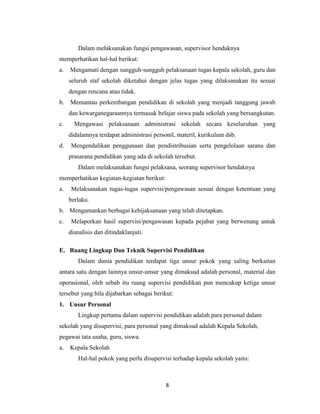 8
Dalam melaksanakan fungsi pengawasan, supervisor hendaknya
memperhatikan hal-hal berikut:
a. Mengamati dengan sungguh-sungguh pelaksanaan tugas kepala sekolah, guru dan
seluruh staf sekolah diketahui dengan jelas tugas yang dilaksanakan itu sesuai
dengan rencana atau tidak.
b. Memantau perkembangan pendidikan di sekolah yang menjadi tanggung jawab
dan kewarganegaraannya termasuk belajar siswa pada sekolah yang bersangkutan.
c. Mengawasi pelaksanaan administrasi sekolah secara keseluruhan yang
didalamnya terdapat administrasi personil, materil, kurikulum dsb.
d. Mengendalikan penggunaan dan pendistribusian serta pengelolaan sarana dan
prasarana pendidikan yang ada di sekolah tersebut.
Dalam melaksanakan fungsi pelaksana, seorang supervisor hendaknya
memperhatikan kegiatan-kegiatan berikut:
a. Melaksanakan tugas-tugas supervisi/pengawasan sesuai dengan ketentuan yang
berlaku.
b. Mengamankan berbagai kebijaksanaan yang telah ditetapkan.
c. Melaporkan hasil supervisi/pengawasan kepada pejabat yang berwenang untuk
dianalisis dan ditindaklanjuti.
E. Ruang Lingkup Dan Teknik Supervisi Pendidikan
Dalam dunia pendidikan terdapat tiga unsur pokok yang saling berkaitan
antara satu dengan lainnya unsur-unsur yang dimaksud adalah personal, material dan
operasional, oleh sebab itu ruang supervisi pendidikan pun mencakup ketiga unsur
tersebut yang bila dijabarkan sebagai berikut:
1. Unsur Personal
Lingkup pertama dalam supervisi pendidikan adalah para personal dalam
sekolah yang disupervisi, para personal yang dimaksud adalah Kepala Sekolah,
pegawai tata usaha, guru, siswa.
a. Kepala Sekolah
Hal-hal pokok yang perlu disupervisi terhadap kepala sekolah yaitu:
 
