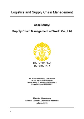 1
Logistics and Supply Chain Management
Case Study:
Supply Chain Management at World Co., Ltd
Ali Yudhi Hartanto - 1206185053
Azhar Harris - 1206185356
Dame Reiny E. Manalu - 1206185570
Irawati Cipto - 1206186522
Magister Manajemen
Fakultas Ekonomi, Universitas Indonesia
Jakarta, 2013
 