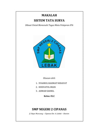 MAKALAH
SISTEM TATA SURYA
Dibuat Untuk Memenuhi Tugas Mata Pelajaran IPA
Disusun oleh:
1. SYAHRULRAHMATHIDAYAT
2. HUDYATULIMAN
3. AHMAD SAHRIL
Kelas: IX.C
SMP NEGERI 2 CIPANAS
Jl. Raya Muncang – Cipanas Km. 4, Lebak – Banten
 