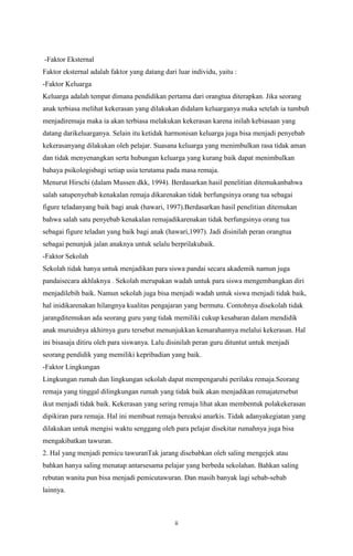 -Faktor Eksternal
Faktor eksternal adalah faktor yang datang dari luar individu, yaitu :
-Faktor Keluarga
Keluarga adalah tempat dimana pendidikan pertama dari orangtua diterapkan. Jika seorang
anak terbiasa melihat kekerasan yang dilakukan didalam keluarganya maka setelah ia tumbuh
menjadiremaja maka ia akan terbiasa melakukan kekerasan karena inilah kebiasaan yang
datang darikeluarganya. Selain itu ketidak harmonisan keluarga juga bisa menjadi penyebab
kekerasanyang dilakukan oleh pelajar. Suasana keluarga yang menimbulkan rasa tidak aman
dan tidak menyenangkan serta hubungan keluarga yang kurang baik dapat menimbulkan
bahaya psikologisbagi setiap usia terutama pada masa remaja.
Menurut Hirschi (dalam Mussen dkk, 1994). Berdasarkan hasil penelitian ditemukanbahwa
salah satupenyebab kenakalan remaja dikarenakan tidak berfungsinya orang tua sebagai
figure teladanyang baik bagi anak (hawari, 1997).Berdasarkan hasil penelitian ditemukan
bahwa salah satu penyebab kenakalan remajadikarenakan tidak berfungsinya orang tua
sebagai figure teladan yang baik bagi anak (hawari,1997). Jadi disinilah peran orangtua
sebagai penunjuk jalan anaknya untuk selalu berprilakubaik.
-Faktor Sekolah
Sekolah tidak hanya untuk menjadikan para siswa pandai secara akademik namun juga
pandaisecara akhlaknya . Sekolah merupakan wadah untuk para siswa mengembangkan diri
menjadilebih baik. Namun sekolah juga bisa menjadi wadah untuk siswa menjadi tidak baik,
hal inidikarenakan hilangnya kualitas pengajaran yang bermutu. Contohnya disekolah tidak
jarangditemukan ada seorang guru yang tidak memiliki cukup kesabaran dalam mendidik
anak muruidnya akhirnya guru tersebut menunjukkan kemarahannya melalui kekerasan. Hal
ini bisasaja ditiru oleh para siswanya. Lalu disinilah peran guru dituntut untuk menjadi
seorang pendidik yang memiliki kepribadian yang baik.
-Faktor Lingkungan
Lingkungan rumah dan lingkungan sekolah dapat mempengaruhi perilaku remaja.Seorang
remaja yang tinggal dilingkungan rumah yang tidak baik akan menjadikan remajatersebut
ikut menjadi tidak baik. Kekerasan yang sering remaja lihat akan membentuk polakekerasan
dipikiran para remaja. Hal ini membuat remaja bereaksi anarkis. Tidak adanyakegiatan yang
dilakukan untuk mengisi waktu senggang oleh para pelajar disekitar rumahnya juga bisa
mengakibatkan tawuran.
2. Hal yang menjadi pemicu tawuranTak jarang disebabkan oleh saling mengejek atau
bahkan hanya saling menatap antarsesama pelajar yang berbeda sekolahan. Bahkan saling
rebutan wanita pun bisa menjadi pemicutawuran. Dan masih banyak lagi sebab-sebab
lainnya.

ii

 
