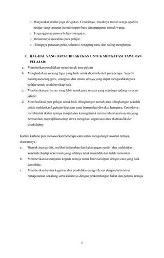 o Masyarakat sekitar juga dirugikan. Contohnya : rusaknya rumah warga apabila
pelajar yang tawuran itu melempari batu dan mengenai rumah warga.
o Terganggunya proses belajar mengajar.
o Menurunnya moralitas para pelajar.
o Hilangnya perasaan peka, toleransi, tenggang rasa, dan saling menghargai

C. HAL-HAL YANG DAPAT DILAKUKAN UNTUK MENGATASI TAWURAN
PELAJAR:
a.

Memberikan pendidikan moral untuk para pelajar

b.

Menghadirkan seorang figur yang baik untuk dicontoh oleh para pelajar. Seperti
hadirnyaseorang guru, orangtua, dan teman sebaya yang dapat mengarahkan para
pelajar untuk selalubersikap baik

c.

Memberikan perhatian yang lebih untuk para remaja yang sejatinya sedang mencari
jatidiri

d.

Memfasilitasi para pelajar untuk baik dilingkungan rumah atau dilingkungan sekolah
untuk melakukan kegiatan-kegiatan yang bermanfaat diwaktu luangnya. Contohnya :
membentuk ikatan remaja masjid atau karangtaruna dan membuat acara-acara yang
bermanfaat, mewajibkansetiap siswa mengikuti organisasi atau ekstrakulikuler
disekolahny

Kartini kartono pun menawarkan beberapa cara untuk mengurangi tawuran remaja,
diantaranya :
a.

Banyak mawas diri, melihat kelemahan dan kekurangan sendiri dan melakukan
koreksiterhadap kekeliruan yang sifatnya tidak mendidik dan tidak menuntun

b.

Memberikan kesempatan kepada remaja untuk beremansipasi dengan cara yang baik
dansehatc.

c.

Memberikan bentuk kegiatan dan pendidikan yang relevan dengan kebutuhan
remajazaman sekarang serta kaitannya dengan perkembangan bakat dan potensi remaja

ii

 