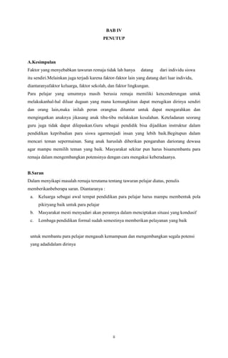 BAB IV
PENUTUP

A.Kesimpulan
Faktor yang menyebabkan tawuran remaja tidak lah hanya

datang

dari individu siswa

itu sendiri.Melainkan juga terjadi karena faktor-faktor lain yang datang dari luar individu,
diantaranyafaktor keluarga, faktor sekolah, dan faktor lingkungan.
Para pelajar yang umumnya masih berusia remaja memiliki kencenderungan untuk
melakukanhal-hal diluar dugaan yang mana kemungkinan dapat merugikan dirinya sendiri
dan orang lain,maka inilah peran orangtua dituntut untuk dapat mengarahkan dan
mengingatkan anaknya jikasang anak tiba-tiba melakukan kesalahan. Keteladanan seorang
guru juga tidak dapat dilepaskan.Guru sebagai pendidik bisa dijadikan instruktur dalam
pendidikan kepribadian para siswa agarmenjadi insan yang lebih baik.Begitupun dalam
mencari teman sepermainan. Sang anak haruslah diberikan pengarahan dariorang dewasa
agar mampu memilih teman yang baik. Masyarakat sekitar pun harus bisamembantu para
remaja dalam mengembangkan potensinya dengan cara mengakui keberadaanya.

B.Saran
Dalam menyikapi masalah remaja terutama tentang tawuran pelajar diatas, penulis
memberikanbeberapa saran. Diantaranya :
a.

Keluarga sebagai awal tempat pendidikan para pelajar harus mampu membentuk pola
pikiryang baik untuk para pelajar

b.

Masyarakat mesti menyadari akan perannya dalam menciptakan situasi yang kondusif

c.

Lembaga pendidikan formal sudah semestinya memberikan pelayanan yang baik

untuk membantu para pelajar mengasah kemampuan dan mengembangkan segala potensi
yang adadidalam dirinya

ii

 