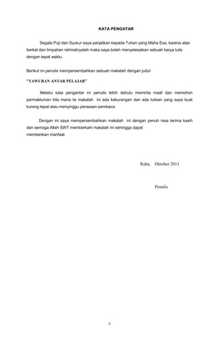 KATA PENGATAR

Segala Puji dan Syukur saya panjatkan kepada Tuhan yang Maha Esa, karena atas
berkat dan limpahan rahmatnyalah maka saya boleh menyelesaikan sebuah karya tulis
dengan tepat waktu.

Berikut ini penulis mempersembahkan sebuah makalah dengan judul
“TAWURAN ANTAR PELAJAR”
Melalui kata pengantar ini penulis lebih dahulu meminta maaf dan memohon
permakluman bila mana isi makalah ini ada kekurangan dan ada tulisan yang saya buat
kurang tepat atau menyinggu perasaan pembaca.

Dengan ini saya mempersembahkan makalah ini dengan penuh rasa terima kasih
dan semoga Allah SWT memberkahi makalah ini sehingga dapat
memberikan manfaat.

Raha,

Oktober 2013

Penulis

ii

 