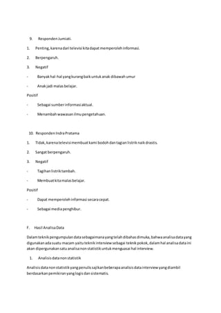 9. RespondenJumiati.
1. Penting,karenadari televisi kitadapat memperolehinformasi.
2. Berpengaruh.
3. Negatif
- Banyakhal-hal yangkurangbaikuntukanak dibawahumur
- Anakjadi malasbelajar.
Positif
- Sebagai sumberinformasiaktual.
- Menambahwawasanilmupengetahuan.
10. RespondenIndraPratama
1. Tidak,karenatelevisimembuatkami bodohdantagianlistriknaikdrastis.
2. Sangat berpengaruh.
3. Negatif
- Tagihanlistriktambah.
- Membuatkitamalasbelajar.
Positif
- Dapat memperolehinformasi secaracepat.
- Sebagai mediapenghibur.
F. Hasil AnalisaData
Dalamteknikpengumpulandatasebagaimanayangtelahdibahasdimuka,bahwaanalisadatayang
digunakanadasuatu macam yaituteknikinterview sebagai teknikpokok,dalamhal analisadataini
akan dipergunakansatuanalisanonstatistikuntukmenguasai hal interview.
1. Analisisdatanonstatistik
Analisisdatanonstatistikyangpenulissajikanbeberapaanalisisdatainterview yangdiambil
berdasarkanpemikiranyanglogisdansistematis.
 
