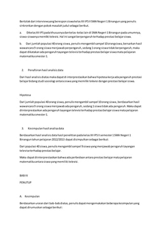 Bertolakdari interviewyangberesponsiswakelasXIIIPSIISMA Negeri 1 Binangunyangpenulis
sinkronkandenganpokokmasalahjudul sebagai berikut.
a. DikelasXIIIPSpadakhususnyadankelas-kelaslain di SMA Negeri 1Binangunpadaumumnya,
siswa-siswanyamemliki televisi.Hal ini sangatberpengaruhterhadapprestasi belajarsiswa.
b. Dari jumlahpopulasi 40orang siswa,penulismengambil sampel 10orangsiswa,bersarkanhasil
wawancara9 orang siswamenjawabperpengaruh,sedang1orang siswatidakberpengaruh,maka
dapat dikatakanadapengaruhtayangantelevisiterhadapprestasibelajarsiswamatapelajaran
matematikasmester1.
2. Penafsiranhasil analisisdata
Dari hasil analisisdiatasmakadapatdi interprestasikanbahwahipotesakerjaadapengaruhprestasi
belajarbidangstudi sosiologi antarasiswayangmemiliki televisi denganprestasi belajarsiswa.
Hipotesa
Dari jumlahpopulasi 40orang siswa,penulismengambil sampel 10orang siswa,berdasarkanhasil
wawancara9 orang siswamenjawabadapengaruh,sedang1siswatidakada pengaruh.Maka dapat
diinterprestasikanadapengaruhtayangantelevisiterhadapprestasibelajarsiswamatapelajaran
matematikasmester1.
3. Kesimpulanhasil analisadata
Berdasarkanhasil analisisdatahasil penelitianpadakelasXIIIPSIIsemester1SMA Negeri 1
Binanguntahunpelajaran2012/2013 dapat disimpulkansebagai berikut:
Dari populasi 40 siswa,penulismengambilsampel 9siswayangmenjawabpengaruhtayangan
televiseterhadapprestasibelajar.
Maka dapatdiinterprestasikanbahwaadaperbedaanantaraprestasi belajarmatapelajaran
matematikaantarasiswayangmemiliki televisi.
BAB IV
PENUTUP
A. Kesimpulan
Berdasarkanuraiandari bab-babdiatas,penulisdapatmengemukakanbeberapakesimpulanyang
dapat dirumuskansebagai berikut:
 