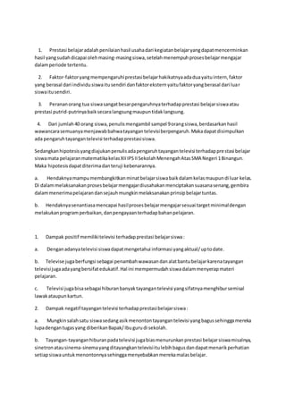 1. Prestasi belajaradalahpenilaianhasil usahadari kegiatanbelajaryangdapatmencerminkan
hasil yangsudahdicapai olehmasing-masingsiswa,setelah menempuhprosesbelajarmengajar
dalamperiode tertentu.
2. Faktor-faktoryangmempengaruhiprestasibelajarhakikatnyaadaduayaituintern,faktor
yang berasal dari individusiswaitusendiri danfaktoreksternyaitufaktoryangberasal dari luar
siswaitusendiri.
3. Perananorang tua siswasangatbesarpengaruhnyaterhadapprestasi belajarsiswaatau
prestasi putrid-putrinyabaiksecaralangsungmaupuntidaklangsung.
4. Dari jumlah40 orang siswa,penulismengambil sampel 9orangsiswa,berdasarkanhasil
wawancarasemuanyamenjawabbahwatayangantelevisiberpengaruh.Makadapatdisimpulkan
ada pengaruhtayangantelevisi terhadapprestasisiswa.
Sedangkanhipotesisyangdiajukanpenulisadapengaruhtayangantelevisi terhadapprestasi belajar
siswamata pelajaranmatematikakelasXIIIPSIISekolahMenengahAtasSMA Negeri 1Binangun.
Maka hipotesisdapatditerimadanteruji kebenarannya.
a. Hendaknyamampumembangkitkanminatbelajarsiswabaikdalamkelasmaupundi luar kelas.
Di dalammelaksanakanprosesbelajarmengajardiusahakanmenciptakansuasanasenang,gembira
dalammenerimapelajarandansejauhmungkinmelaksanakanprinsipbelajartuntas.
b. Hendaknyasenantiasamencapai hasilprosesbelajarmengajarsesuai targetminimaldengan
melakukanprogramperbaikan,danpengayaanterhadapbahanpelajaran.
1. Dampak positif memilikitelevisi terhadapprestasi belajarsiswa:
a. Denganadanyatelevisi siswadapatmengetahui informasi yangaktual/uptodate.
b. Televise jugaberfungsi sebagai penambahwawasandanalatbantubelajarkarenatayangan
televisijugaadayangbersifatedukatif.Hal ini mempermudahsiswadalammenyerapmateri
pelajaran.
c. Televisi jugabisasebagai hiburanbanyaktayangantelevisi yangsifatnyamenghibursemisal
lawakataupunkartun.
2. Dampak negatif tayangantelevisi terhadapprestasibelajarsiswa:
a. Mungkinsalahsatu siswasedangasikmenontontayangantelevisi yangbagussehinggamereka
lupadengantugasyang diberikanBapak/Ibugurudi sekolah.
b. Tayangan-tayanganhiburanpadatelevisi jugabiasmenurunkanprestasi belajarsiswamisalnya,
sinetronatausinema-sinemayangditayangkantelevisiitulebihbagusdandapatmenarikperhatian
setiapsiswauntukmenontonnyasehinggamenyebabkanmerekamalasbelajar.
 