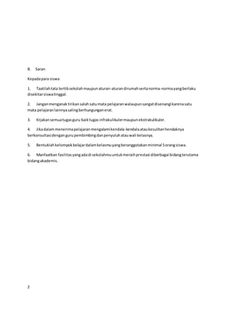 B. Saran
Kepadapara siswa
1. Taatilahtata tertibsekolahmaupunaturan-aturandirumahsertanorma-normayangberlaku
disekitarsiswatinggal.
2. Janganmenganaktirikan salahsatumata pelajaranwalaupunsangatdisenangikarenasatu
mata pelajaranlainnyasalingberhungunganerat.
3. Krjakansemuatugasguru baiktugas infrakulikulermaupunekstrakulikuler.
4. Jikadalammenerimapelajaranmengalamikendala-kendalaataukesulitanhendaknya
berkonsultasidengangurupembimbingdanpenyuluhatauwali kelasnya.
5. Bentuklahkelompokbelajardalamkelasmuyangberanggotakanminimal 5orangsiswa.
6. Manfaatkan fasilitasyangadadi sekolahmuuntukmeraihprestasi diberbagai bidangterutama
bidangakademis.
2
 