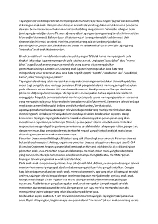 Tayangan televisi ditengarai telahmempengaruhi munculnyaperilakunegatif (agresif dankonsumtif)
di kalangananak-anak.Hampirseluruhsajianacaraditelevisi disuguhkanuntukkonsumsi penonton
dewasa.Sementaraacarauntukanak-anakbolehdibilangsangatminim.Selainitu,sebagianbesar
jam tayangtelevisi(terutamaTV swasta) menyajikantayangan-tayanganyangbersifatinformasidan
hiburan(infotainment).Bahkandapatdikatakanwajahtayangantelevisi kitadidominasi oleh
sinetrondaninformasi selebriti.Ironinya,alurceritayangada belumberanjakdari isu
perselingkuhan,percintaan,dankekerasan.Situasi ini semakindiperparaholehjamtayangyang
“memaksa”anak-anakikutmenonton.
Biladicermati lebihmendalamternyatadampaktayangan TV tidakhanyamempengaruhi pola
tingkahlakutetapi jugamempengaruhipolatuturkataanak. Ungkapan“papa jahat” atau “mama
jahat” acap diucapkanseoranganakmanakalaorang tuanyatidakmengabulkan
permintaan anaknya.Contohlain,seorang anakjugaseringmengatakankata-katayang
mengandungunsurkekerasanataukata-katanegatif seperti “bodoh”,“akubunuhkau”,“akubenci
kamu”,atau “emangnyague pikirin”
Tayangan televisi yangtelahmeresahkanmasyarakatmemangmembutuhkandimensi kepedulian
moral bagi pengelolaataulembagapenyiaran.Pihakpengelola televisi memangseringdihadapkan
pada dilematisantaradimensi idiil dandimensi komersial.Meskipunsecarafilosopisidealisme
(dimensi idiil) menjadiciri hakiki perstetapi realitasmenunjukkanbahwaaspekkomersial lebih
menggejala.Pengelolapenyiarantelevisi masihterjebakpadaupayamenayangkansiaran-siarannya
yang mengarahpadaunsur hiburandaninformasi semata(infotainment).Sementara televisi sebagai
mediamassamemilikifungsidi bidangpendidikandankontrol/perekatsosial.
Agaknyapemahamanbahwatayangantelevisi sebagaimediayangmampumenimbulkanatau
mempengaruhi perilakupemirsanyabelumseutuhnyadisadari.Berdasarkankajianpsikologi
komunikasi tayangan-tayangantelevisimenawarkanataumenyajikanpesan-pesanyangakan
menstimulusorganismepenontonnya.Stimuluspesan-pesantelevisi ini sebelummenimbulkan
responakanmengendapdi organisme penontonnyasetelahmelaluitahapanperhatian,pengertian,
dan penerimaan.Bagi penontondewasatentuefeknegatif yangditimbulkantidakbegitubesar
dibandingkanpenonton anak-anakatauremaja.
Penontondewasamemiliki tingkatfilterisasiyangbaikdibandingkan anak-anak.Penontondewasa
bukanlahaudience pasif.Artinya,organismepenontondewasasebagaimanakonsepsi teori S-O-R
(StimulusOrganisme Respon) yangtelahdikembangkanHovlandlebihbersifataktif dibandingkan
penontonanak-anak.Penontondewasatelahmampumemilah-milahmanayangbaikdanmana
yang buruksementarapenontonanak-anakbelummampumengkritisiataumemfilterpesan
tayangantelevisi yangmasukke otaknya(blackbox).
Pada anak-anakkomponenorganisme (dayapikir) masihlabil.Artinya,pesan-pesantayangantelevisi
memberikanmemori yangcepatataulambatmempengaruhi perilakuyangditimbulkan.Dengan
kata lainsebagaimanakarakteranak-anak,merekaakanmeniruapayangtelahdilihatnyadi televisi.
Artinya,tayangantelevisi sesuai denganteorimodelingakanmenjadi model perilakuanak-anak.
Mungkinmasihsegardalamingatankita ketikatayangansmackdownmembuatgegerjagat
nusantara.Aksi kekerasanyangdiperagakananak-anakmerupakandampaknegatif setelah
menontonacara smackdowndi televisi.Denganpolosdanlugumerekamempraktekkanaksi
membantingseperti adeganyangtelahdisaksikannyadi layarkaca.
Berdasarkankajian,saatini 6-7 jamtelevisimembombardirtayangan-tayangannyakepadaanak-
anak.Dapat dibayangkan,bagaimanapesan-pesantelevisi “meracuni”pikirananak-anakyangsecara
 