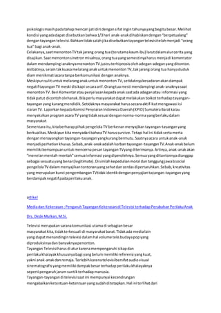 psikologismasihpadatahapmencari jati diri dengansifatingintahunyayangbegitubesar.Melihat
kondisi yangadadapat disebutkanbahwa1/3hari anak-anakdihabiskandengan“berpetualang”
dengantayangan televisi.Bahkantidaksalah jikadisebutkantayangan televisitelahmenjadi “orang
tua” bagi anak-anak.
Celakanya,saatmenontonTV takjarang orang tua (terutamakaumibu) larutdalamalurcerita yang
disajikan.Saatmenontonsinetronmisalnya,orangtuayangsemestinyaharusmenjadi komentator
dalammendampingi anaknyamenonton TV justruterhipnosisolehadegan-adeganyangditonton.
Akibatnya,selaintakkuasamelarang anakuntukmenonton TV,takjarang orang tua hanyaduduk
diammenikmati acaratanpa berkomunikasi dengan anaknya.
Meskipunsulituntukmelaranganakuntukmenonton TV,setidaknyakesadaranakandampak
negatif tayangan TV meski disikapi secaraarif.Orangtuamesti mendampingi anak-anaknyasaat
menonton TV.Beri Komentarataupenjelasankepadaanaksaatada adeganatau informasi yang
tidakpatut dicontoholehanak.Bilaperlumasyarakatdapatmelakukanboikotterhadaptayangan-
tayanganyang kurangmendidik.Setidaknyamasyarakatharussecaraaktif ikutmengawasi isi
siaranTV. LaporkankepadaKomisi PenyiaranIndonesiaDaerah(KPID) SumateraBaratkalau
menyaksikanprogramacaraTV yang tidaksesuai dengannorma-normayangberlakudalam
masyarakat.
Sementaraitu,kitaberharappihakpengelola TV berkenanmenyajikantayangan-tayanganyang
berkualitas.Meskipunkitamenyadari bahwaTV harussurvive.Tetapi hal ini tidaksertamerta
denganmenayangkantayangan-tayanganyangkurangbermutu.Saatnyaacara untukanak-anak
menjadi perhatiankhusus.Sebab,anak-anakadalahkorbantayangan-tayanganTV.Anak-anakbelum
memilikikemampuanuntukmencernapesantayangan TVyangditerimanya.Artinya, anak-anak akan
“menelanmentah-mentah”semuainformasi yangdiperolehnya.Semuayangditontonnyadianggap
sebagai sesuatuyangbenar(legitimate).Di sinilahkepedulianmoral dantanggungjawabsocial
pengelolaTV dalammenyajikantontonanyangsehatdancerdasdipertaruhkan.Sebab,kreativitas
yang merupakankunci pengembangan TVtidakidentikdenganpenyajiantayangan-tayanganyang
berdampaknegatif padaperilakuanak.
artikel
Mediadan Kekerasan:PengaruhTayanganKekerasandi Televisi terhadapPerubahanPerilakuAnak
Drs. Dede Mulkan,M.Si.
Televisi merupakansaranakomunikasi utamadi sebagianbesar
masyarakatkita,tidakterkecuali di masyarakatbarat.Tidakada medialain
yang dapatmenandingintelevisi dalamhal volume teksbudayapopyang
diproduksinyadanbanyaknyapenonton.
Tayangan Televisi harusdi aturkarenamempengaruhi sikapdan
perilakukhalayakkhususnyabagi yangbelummemilikireferensi yangkuat,
yakni anak-anakdanremaja.Terlebihkarenatelevisi bersifataudiovisual
sinematografisyangmemilikidampakbesarterhadapperilakukhalayaknya
seperti pengaruhjarumsuntikterhadapmanusia.
Tayangan-tayangandi televisi saatini mempunyai kecendrungan
mengabaikanketentuan-ketentuanyangsudahditetapkan.Hal ini terlihatdari
 