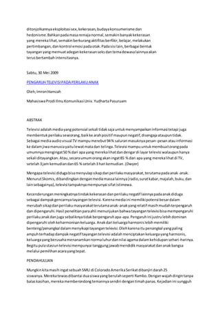 ditonjolkannyaeksploitasisex,kekerasan,budayakonsumerisme dan
hedonisme.Bahkanpadamasaremajanormal,semakinbanyakkekerasan
yang merekalihat,semakinberkurangaktifitasberfikir,belajar,melakukan
pertimbangan, dankontrol emosi padaotak.Padasisi lain,berbagai bentuk
tayanganyang memuatadegankekerasanseksdantemadewasalainnyaakan
terusbertambahintensitasnya.
Sabtu,30 Mei 2009
PENGARUH TELEVISIPADA PERILAKU ANAK
Oleh;ImronHamzah
MahasiswaProdi IlmuKomunikasi Univ.YudhartaPasuruam
ABSTRAK
Televisi adalahmediayangpotensial sekali tidaksajauntukmenyampaikaninformasi tetapi juga
membentukperilakuseseorang,baikke arahpositif maupunnegatif,disengajaataupuntidak.
Sebagai mediaaudiovisual TV mampumerebut94% saluranmasuknyapesan-pesanatauinformasi
ke dalamjiwamanusiayaitulewatmatadan telinga.Televisi mampuuntukmembuatorangpada
umumnyamengingat50 %dari apa yang merekalihatdandengardi layar televisi walaupunhanya
sekali ditayangkan.Atau,secaraumumorangakaningat85 % dari apa yang merekalihatdi TV,
setelah3jam kemudiandan65 %setelah3 hari kemudian.(Dwyer)
Mengapa televisi didugabisamenyulapsikapdanperilakumasyarakat,terutamapadaanak-anak.
MenurutSkomis,dibandingkandenganmediamassalainnya(radio,suratkabar,majalah,buku,dan
lainsebagainya),televisi tampaknyamempunyai sifatistimewa.
Kecenderunganmeningkatnyatindakkekerasandanperilakunegatif lainnyapadaanakdiduga
sebagai dampakgencarnyatayangantelevisi. Karenamediaini memilikipotensi besardalam
merubahsikapdanperilakumasyarakatterutamaanak-anakyangrelatif masihmudahterpengaruh
dan dipengaruhi.Hasil penelitianparaahli menunjukanbahwatayangantelevisibisamempengaruhi
perilakuanakdanjuga sebaliknyatidakberpengaruhapa-apa.Pengaruhinijustrulebihdominan
dipengaruhi olehkeharmonisankeluarga. Anakdari keluargaharmonislebihmemiliki
benteng/penangkal dalammenyikapi tayangantelevisi.Olehkarenaitupenangkal yangpaling
ampuhterhadapdampaknegatif tayangantelevisi adalahmenciptakankeluargayangharmonis,
keluargayangberusahamenanamkannormaluhurdannilai agamadalamkehidupansehari-harinya.
Begitupulastasiuntelevisimempunyai tanggungjawabmendidikmasyarakatdananakbangsa
melalui pemilihanacarayangtepat.
PENDAHULUAN
MungkinkitamasihingatsebuahSMU di ColoradoAmerikaSerikatdibanjiri darah25
siswanya. Merekatewasdibantai duasiswayangberulahseperti Rambo.Denganwajahdingintanpa
balaskasihan,merekamemberondongtemannyasendiri dengantimahpanas.Kejadianini sungguh
 