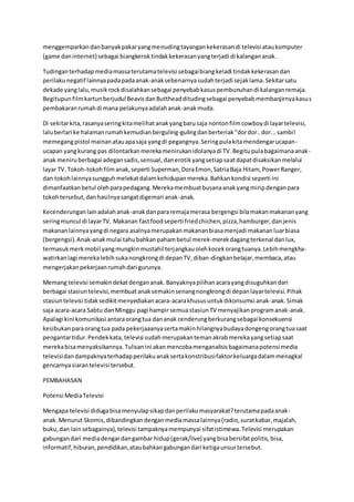 menggemparkandanbanyakpakaryangmenudingtayangankekerasandi televisi ataukomputer
(game daninternet) sebagai biangkeroktindakkekerasanyangterjadi di kalangananak.
Tudinganterhadapmediamassaterutamatelevisi sebagaibiangkeladi tindakkekerasandan
perilakunegatif lainnyapadapadaanak-anaksebenarnyasudahterjadi sejaklama.Sekitarsatu
dekade yanglalu,musikrockdisalahkansebagai penyebabkasuspembunuhandi kalanganremaja.
Begitupunfilmkartunberjudul BeavisdanButtheadditudingsebagai penyebabmembanjirnyakasus
pembakaranrumahdi mana pelakunyaadalahanak-anakmuda.
Di sekitarkita,rasanyaseringkitamelihatanakyangbarusaja nontonfilmcowboydi layartelevisi,
laluberlari ke halamanrumahkemudianberguling-gulingdanberteriak"dordor..dor...sambil
memegangpistol mainanatauapasaja yangdi pegangnya.Seringpulakitamendengarucapan-
ucapan yangkurang pas dilontarkanmerekamenirukanidolanyadi TV.Begitupulabagaimanaanak-
anak meniruberbagai adegansadis,sensual,danerotikyangsetiapsaatdapatdisaksikanmelalui
layar TV.Tokoh-tokohfilmanak,seperti Superman,DoraEmon,SatriaBaja Hitam, PowerRanger,
dan tokohlainnyasungguhmelekatdalamkehidupanmereka.Bahkankondisi seperti ini
dimanfaatkanbetul olehparapedagang.Merekamembuatbusanaanakyangmiripdenganpara
tokohtersebut,danhasilnyasangatdigemari anak-anak.
Kecenderunganlainadalahanak-anakdanpararemajamerasa bergengsi bilamakanmakananyang
seringmuncul di layarTV. Makanan fastfoodseperti friedchichen,pizza,hamburger,danjenis
makananlainnyayangdi negara asalnyamerupakanmakananbiasamenjadi makananluarbiasa
(bergengsi).Anak-anakmulai tahubahkanpahambetul merek-merekdagangterkenal danlux,
termasukmerkmobil yangmungkinmustahilterjangkauolehkocekorangtuanya.Lebihmengkha-
watirkanlagi merekalebihsukanongkrongdi depanTV,diban-dingkanbelajar,membaca,atau
mengerjakanpekerjaanrumahdari gurunya.
Memang televisi semakindekatdengananak. Banyaknyapilihanacarayangdisuguhkandari
berbagai stasiuntelevisi,membuatanaksemakinsenangnongkrongdi depanlayartelevisi.Pihak
stasiuntelevisi tidaksedikitmenyediakanacara-acarakhususuntukdikonsumsi anak-anak.Simak
saja acara-acara Sabtu danMinggu pagi hampirsemua stasiunTV menyajikanprogramanak-anak.
Apalagi kini komunikasi antaraorangtua dananak cenderungberkurangsebagai konsekuensi
kesibukanparaorangtua pada pekerjaaanyasertamakinhilangnyabudayadongengorangtuasaat
pengantartidur.Pendekkata, televisi sudahmerupakantemanakrabmerekayangsetiapsaat
merekabisamenyaksikannya.Tulisanini akanmencobamenganalisisbagaimanapotensimedia
televisidandampaknyaterhadapperilakuanaksertakonstribusifaktorkeluargadalammenagkal
gencarnyasiarantelevisi tersebut.
PEMBAHASAN
Potensi MediaTelevisi
Mengapa televisi didugabisamenyulapsikapdanperilakumasyarakat?terutamapadaanak-
anak. Menurut Skomis,dibandingkandenganmediamassalainnya(radio,suratkabar,majalah,
buku,dan lain sebagainya),televisi tampaknyamempunyai sifatistimewa.Televisi merupakan
gabungandari mediadengardangambar hidup(gerak/live) yangbisabersifatpolitis,bisa,
informatif,hiburan,pendidikan,ataubahkangabungandari ketigaunsurtersebut.
 