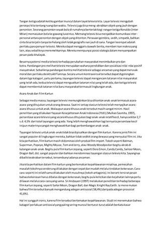 Tangan ketigaadalahketikagambarmuncul dalamlayattelevisi kita. Layartelevisi mengubah
persepsi kitatentangruangdanwaktu.Televisijugabisameng-akrabkanobjekyangjauhdengan
penonton.Seorangpenontonsepakboladi rumahnyaberteriakkegi-ranganketigaRonaldo(Inter
Milan) memasukanbolake gawangJuventus.Memangtelevisi bisamenjadikankomunikasi inter-
personal antarapenontondenganobjekyangditonton.Perasaangembira, sedih,simpatik,bahkan
cinta bisaterjalintanpaterhalangolehletakgeografisnanjauhdi sana.Tangan keempatadalah
perilakuparapenyairtelevisi. Merekadapatmenggaris-bawahi berita,memberi-kanmaknayang
lain,atausebaliknyameremehkannya. Merekamempunyai posisi stategisdalammenyampaikan
pesanpada khalayak.
Besarnyapotensi mediatelevisiterhadapperubahanmasyarakatmenimbulkanprodan
kotra. Pandanganpro melihattelevisi merupakanwahanapendidikandansosialisasi nilai-nilai positif
masyatrakat.Sebaliknyapandangankontramelihattelevisi sebagai ancamanyangdapatmerusak
moral dan perilakudesktruktif lainnya.Secaraumumkontraversialtersebutdapatdigolongkan
dalamtiga katagori,yaitupertama,tayangantelevisi dapatmengancamtatanannilai masyarakat
yang telahada,keduatelevisi dapatmenguatkantatanannilai yangtelahada,danketigatelevisi
dapat membentuktatanannilai barumasyarakattermasuklingkungananak.
Acara Anakdan FilmKartun
Sebagai mediamassa,tayangantelevisi memungkinkanbisaditontonanak-anaktermasukacara-
acara yangditujukanuntukorangdewasa.Saatini setiapstasiuntelevisi telahmenyajikanacara-
acara khususuntukanak.Walaupunacara khususanak tersebutmasihsangatminim.Hasil
penelitianyangdilakukanYayasanKesejahteraanAnakIndonesia(YLKI) (MulkanSasmita,1997),
persentase acaratelevisiyangsecarakhususditujukanbagi anak-anakrelatif kecil,hanyasekitar2,7
s.d.4,5% dari total tayangan yangada. Yang lebihmenghawatirkanlagi ternyatapersentase kecil
inipunmaterinyasangatmenghawatirkanbagi perkembangananak-anak.
Tayangan televisi untukanak-anaktidakbisadipisahkandenganfilmkartun. Karenajenisfilmini
sangat populerdi lingkunganmereka,bahkantidaksedikitorangdewasa yangmenyukai filmini.Jika
kitaperhatikan,filmkartunmasihdidominasiolehprodukfilmimport.Tokohseperti Batman,
Superman,Popeye,MightyMouse,TomandJerry,atau WoodyWoodpeckerbegituakrabdi
kalangananak-anak.BegitupulafilmkartunJepang,seperti DoraEmon,CandyCandy,SailoorMoon,
Dragon Ball,dst.sangat populerdanbahkanmendominasi tayanganstasiuntelevisi kita.Sayangnya
dibalikkeakrabantersebut,tersembunyiadanyaancaman.
Jikakitaperhatikandalamfilmkartunyangbertemakankepahlawananmisalnya,pemecahan
masalahtokohnyacenderungdilakukandengancepatdanmudahmelaluitindakankekerasan.Cara-
cara seperti ini relatif samadilakukanolehmusuhnya(tokohantagonis).Ini berarti tersiratpesan
bahwakekerasanharusdibalasdengankekerasan,begitupulakelicikandankejahatanlainnyaperlu
dilawanmelaluicara-carayangsama. Sri Andayani (1997) melakukanpenelitianterhadapbeberapa
filmkartunJepang,seperti SailorMoon,DragonBall,dan Magic KnightRayEarth. Ia menemukan
bahwafilmtersebutbanyakmengandungadeganantisosial (58,4%) daripadaadeganprososial
41,6%).
Hal ini sungguhironis,karenafilmtersebutbertemakankepahlawanan. Studi ini menemukanbahwa
katagori perlakuanantisosialyangpalingseringmuncul berturut-turutadalahberkatakasar
 